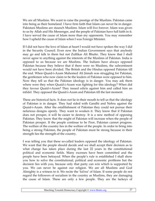 Marching Towards Democracy Copyright © www.bhutto.org 27
We are all Muslims. We want to raise the prestige of the Muslims. Pakistan came
into being as their homeland. I have firm faith that Islam can never be in danger.
Pakistani Muslims are staunch Muslims. Islam will live forever. Islam was given
to us by Allah and His Messenger, and the people of Pakistan have full faith in it.
I have served the cause of Islam more than my opponents. You may remember
how I upheld the cause of Islam when I was Foreign Minister.
If I did not have the love of Islam at heart I would not have spoken the way I did
in the Security Council. Even now the Indian Government says that anybody
may go and talk to them but not Zulfikar Ali Bhutto. They know that I shall
never agree to anything against the interests of the Muslims of Pakistan. India is
opposed to us because we are Muslims. The Indians have always opposed
Pakistan because they believe that if there were no Muslims, the subcontinent
would not have been divided. The British and the Hindus opposed Pakistan till
the end. When Quaid-i-Azam Mahomed Ali Jinnah was struggling for Pakistan,
the gentlemen who now claim to be the leaders of Pakistan were opposed to him.
Now they tell us that the Pakistan ideology is in danger. You may ask them
where were they when Quaid-i-Azam was fighting for this ideology? When did
they favour Quaid-i-Azam? They issued edicts against him and called him an
infidel. They opposed the Quaid-i-Azam and Pakistan till the last moment.
These are historical facts. It does not lie in their mouth to tell us that the ideology
of Pakistan is in danger. They had sided with Gandhi and Nehru against the
Quaid-i-Azam. After the establishment of Pakistan they could not pursue their
nefarious designs openly. They want to weaken it. They know that if Pakistan
does not prosper, it will be easier to destroy. It is a new method of opposing
Pakistan. They know that the might of Pakistan will increase when the people of
Pakistan prosper. If the people continue to be Poor, Pakistan cannot progress.
The welfare of the country lies in the welfare of the people. In order to bring into
being a strong Pakistan, the people of Pakistan must be strong because in their
strength lies the strength of the country.
I was telling you that these so-called leaders opposed the ideology of Pakistan.
We want that the people should decide and we shall accept their decision as to
what change has taken place during the last 22 years in the constitutional
political and economic fields. Many excesses have been committed and the
people have been betrayed. When the people’s rule is established I shall show
you how to solve the constitutional, political and economic problems but the
decision lies with you, because only that party can win which is supported by
you. We can never be against our religion. We are all Muslims and God
Almighty is a witness to it. We recite the ‘kalima’ of Islam. If some people do not
regard the followers of socialism in the country as Muslims, they are damaging
the cause of Islam. These are only a few people. They are the lackeys of
 