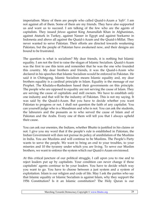 Marching Towards Democracy Copyright © www.bhutto.org 28
imperialism. Many of them are people who called Quaid-i-Azam a ‘kafir’. I am
not against all of them. Some of them are my friends. They have also supported
us and want us to succeed. I am talking of the few who are the agents of
capitalists. They issued fatwas against King Amanullah Khan in Afghanistan,
against Ataturk in Turkey, against Nasser in Egypt and against Soekarno in
Indonesia and above all against the Quaid-i-Azam and the Quaid-i-Millat. They
never wanted to serve Pakistan. Their efforts are directed towards weakening
Pakistan, but the people of Pakistan have awakened now, and their designs are
bound to be frustrated.
The question is what is socialism? My dear friends, it is nothing but Islamic
equality. I am not the first to raise the slogan of Islamic Socialism. Quaid-i-Azam
was the first to use this term and remember that he was the one who founded
this country. My dear brothers and friends, it was the Quaid-i-Azam who
declared in his speeches that Islamic Socialism would be enforced in Pakistan. He
said it in Chittagong. Islamic Socialism means Islamic equality and, my dear
brothers equality is a cardinal principle in Islam. Equality is the message of our
Prophet. The Khulafa-e-Rashedeen based their governments on this principle.
The people who are opposed to equality are not serving the cause of Islam. They
are serving the cause of capitalists and mill owners. We have to establish only
one industry and that will be the industry of Pakistan. This is not my saying. It
was said by the Quaid-i-Azam. But you have to decide whether you want
Pakistan to progress or not. I shall not question the faith of any capitalist. You
can yourself judge who is a Musalman and who is not. You can ask the students,
the labourers and the peasants as to who served the cause of Islam and of
Pakistan and the Arabs. Every one of them will tell you that I always upheld
their cause.
You can ask our enemies, the Indians, whether Bhutto is justified in his claims or
not. I give you my word that if the people’s rule is established in Pakistan, the
Indian Government will dare not pursue its policy of annihilation of the Muslims
in India. You are Muslims and will continue to be Muslims. The People’s Party
wants to serve the people. We want to bring an end to your troubles, to your
miseries and 10 the tyranny under which you are living. To serve our Muslim
brothers, we want to enforce the system which our Quaid-i-Azam envisioned.
At this critical juncture of our political struggle, I call upon you to rise and to
reject leaders put up by capitalists. Your condition can never change if these
capitalists’ agents continue to be your leaders. You have to decide which way
you want to go. You have to choose between a just system and a system of
exploitation. Islam is our religion and code of life. May I ask the parties who say
that Islamic equality or Islamic Socialism is against Islam, why they support the
1956 Constitution? Is it an Islamic constitution? The Holy Quran is our
 