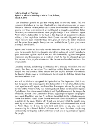 Marching Towards Democracy Copyright © www.bhutto.org 30
India’s Attack on Pakistan
Speech at a Public Meeting at Mochi Gate, Lahore,
March 8, 1970
I am extremely grateful to you for coming here to hear me speak. You will
remember that about a year ago 1 had said here that dictatorship can no longer
remain in Pakistan. So the people of Pakistan have defeated dictatorship, and if
anyone ever tries to re-impose it, we will launch a struggle against him. When
the anti-Ayub movement was on, some people thought it was difficult to topple
Ayub Khan’s dictatorship for he had at his disposal all government officers,
military, police, capitalists, feudalists, Basic Democrats and a big political party,
which has now been split into three parts, plus, of course, the radio, television
and the press. Some people thought no one could dethrone Ayub’s government
as long as he was alive.
Ayub Khan wanted to make his son the President after him, but as you have
seen, the peasants, laborers, students, and other sections of society launched a
great movement against Ayub Khan and his dictatorship, against corruption,
oppression and bureaucracy, as a result of which he had to relinquish power.
The success of the popular movement, like the one we launched and won, has
few parallels.
Generally military dictatorship is dethroned by a military revolution. But our
country has been an exception. The credit for ending dictatorship goes to our
people, and they deserve all the tributes that can be paid to them. Nevertheless
the People’s Party made a contribution to the struggle to dislodge dictatorship
and this is known to all.
You will recall that in my speech in Hyderabad on 21st September 1968, I said
that the people had turned against the dictatorship of Ayub Khan, that one last
push together would topple over his edifice. It was your victory. In your victory
the role of the People’s Party was not insignificant. When the movement against
Ayub Khan’s despotism was at its height, and Ayub Khan sensed the danger, he
proposed a Round Table Conference. It was a big conspiracy against the people’s
movement. I had then said that Ayub Khan should talk to the politicians openly
rather than behind closed doors. I don’t believe in closed-door politics. I believe
in politics in the open. That is why I had said in Lahore that the people alone
were my round table conference. I had advised my politician friends not to talk
to Ayub Khan for it was he who first sent them to jail, and was now
maneuvering for a Round Table Conference with them. But these people very
submissively participated in the Conference which was a big conspiracy against
the people.
 