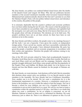 Marching Towards Democracy Copyright © www.bhutto.org 31
My dear friends, our politics was confined behind closed doors after the deaths
of the Quaid-i-Azam and Liaquat Ali Khan. Why did our politicians become
members of the second Constituent Assembly when Governor General Ghulam
Mohammad had undemocratically dissolved the first one? I promise to you that
the Pakistan People’s Party will end politics behind closed doors and introduce
in the country, the politics of the people.
It is extremely deplorable that the country’s political and economic problems
have not been settled during the last 23 years. The reason is that the people have
never been consulted on any problem. Only a few politicians and capitalists had
the monopoly over each and every thing. But let it be known that from now on
the people alone will take all decisions. The elections are to be held soon. The
people’s problems have not as yet been solved, for there have been no real
elections so far in this country.
My dear friends and fellow-workers, the people come to my meetings because I
tell the truth. I am not a hypocrite. I have given the country an independent
foreign policy. I have served my country and have successfully confronted the
enemy with the help of the people. I have defeated dictatorship. My party has
given the people a manifesto and an economic programme in accordance with
their wishes and aspirations. Therefore the people will continue coming to my
meetings, Insha Allah.
One of the 303 civil servants retired by Yahya had sycophantically boasted to
President Ayub Khan that he would finish me within three months. But both we
and Ayub Khan could not end Bhutto and his campaign. Similarly, when the
popular struggle dethroned Ayub Khan, some people said that the popularity of
the People’s Party and Zulfikar Ali Bhutto had ended. Let it be known to my
friends and foes that Bhutto cannot be finished, for the people of Pakistan are
with him.
My dear friends, we want elections. And elections will be held. But do remember
that elections alone cannot solve our problems. It is no big job merely to elect
members to the Assembly. We have already had two Constituent Assemblies.
Now another one is to be elected. We too want a constitution for it is the
fundamental requirement of a country. However, a constitution cannot give a
home to the homeless, nor can it clothe the naked or feed the hungry. Nor can it
become a school for your children, nor can it be a hospital for treatment. A
constitution is not an end in itself but it is a must. We will try our best to frame a
constitution within the specified period of 120 days. And there is no doubt that
others too want a constitution. As far as religion is concerned, we are all
Muslims. Pakistan is based on Islam and is a homeland for Muslims. We want
democracy just as others do. There is no difference of opinion on this. If at all
 