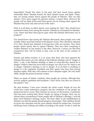 Marching Towards Democracy Copyright © www.bhutto.org 33
imperialists? People like them in the past, had had issued fatwas against
Amanullah Khan. Mustafa Kamal, Sir Syed, Quaid-i-Azam and Iqbal. Today,
they are issuing similar fatwas against the people of Pakistan. They are fake
ulemas. I have great regard for genuine ulemas. I respect them. However the
people will set right all the paid fatwa-givers, for by issuing edicts against the
Muslims they have only done service to the ‘kafirs’.
Well, if at all these so-called ulemas were looking for ‘kafirs’ they should have
searched for them from among the enemies. Pakistan is a homeland for Muslims.
I say, where had these fatwa-givers gone when the Pakistan Movement was in
progress?
You should know that during the Pakistan Movement, these people were with
Gandhi, Nehru and Patel instead of the Quaid-i-Azam. They should be ashamed
of it. They should feel ashamed of having been with our enemies. Now these
people cannot openly dare to oppose Pakistan. They have been conspiring to
weaken Pakistan on one pretext or the other. However, I assure you that their
conspiracies here will be foiled as they were at the time of the creation of
Pakistan.
Friends and fellow-workers, it is an irony that those who had opposed the
Pakistan Movement, are now talking of the Pakistan ideology and of “danger to
Islam.” I ask, is the Pakistan ideology or Islam so weak that they should be in
danger? I believe Islam has never been in danger, nor will it ever be. Islam is not
in danger. Pakistan’s ideology is not in danger. If at all there is anything in
danger it is the capitalists, feudalists and their agents who have been having
sleepless nights. Well, they will continue to have sleepless nights. We will, Insha
Allah, change the present economic system.
When we speak of Islamic socialism, these people get anxious, although they
actively support capitalism and feudalism. I don’t know why they are averse to
the people’s “ism’’.
My dear brothers, I have seen virtually the whole world. People all over the
world have made tremendous progress, but the conditions of our people are
going from bad to worse. Their miseries are always on the increase. A particular
class has been sucking their blood. People are dying of hunger. How can we
tolerate these circumstances? Some people talk of Pakistan’s ideology. I will tell
them what Pakistan’s ideology means. The basic object in the establishment of
Pakistan was that the people should progress and prosper. Their children should
be given free education and the poor patients should be treated free. Everyone
should get food, clothing and shelter according to his needs. So this is what the
 