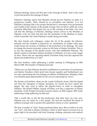 Marching Towards Democracy Copyright © www.bhutto.org 34
Pakistan ideology means and this also is the message of Islam. And I only want
to put into practice the message of Islam.
Pakistan’s ideology means that Muslims should govern Pakistan to make it a
prosperous country. There should be no corruption and injustice. It is not
Pakistan’s ideology that a few people should have a monopoly over government
and wealth at the expense of the people at large who are left to suffer the worst
economic difficulties and denied any say in the running of the State. You can’t
call that the ideology of Pakistan. Ideology means service to the Muslims of
Pakistan; well, not only that but also the protection of the Muslims in India,
which is possible only when Pakistan is made strong and stable.
My dear friends and colleagues, unless the lot of the people, the laborers,
peasants and the students is improved, no constitution, no matter what type,
could ensure the security of Pakistan or the protection of its ideology. We want
to change the present economic system on the basis of Islamic Socialism. This is,
in fact, the message of the Quaid-i-Azam, who had established Pakistan. The
Quaid wanted to introduce Islamic Socialism in Pakistan. It is not a mere slogan
of mine. Those who are opposing Islamic Socialism today had also opposed the
Quaid and dubbed him as a ‘kafir’.
My dear brothers, while addressing a public meeting in Chittagong on 26th
March 1948. The founder of Pakistan had said:
“When you say that Pakistan should be established on such basis of social justice
and Islamic Socialism which stem from human equality and brotherhood, you
are only representing the true feelings of millions of Musalmans. Similarly when
you demand equal opportunities for all, you are expressing my views.”
My friends and brothers, these are the words of Quaid-i-Azam. Had the Quaid
not been the champion of Islamic Socialism, he would not have raised this
slogan. We only want to follow the Quaid-i-Azam in order to strengthen
Pakistan. The Quaid-i-Millat, Liaquat Ali Khan, was also a supporter of Islamic
Socialism. At the Punjab University Ground, Lahore, on 25th August, 1949, while
addressing a large gathering, he had said:
“But I would like to tell the big landowners that their days are over now.
Pakistan was not made for a few people. We had not sacrificed the blood of
millions of people only to protect the capitalistic system or a few capitalists.”
We hear a number of “isms” being mentioned these days. But we believe in only
one “ism”, and that is Islamic Socialism, which in brief means everyone has an
equal right to be provided with food, housing, clothing, education and medical
 