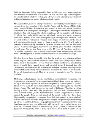 Marching Towards Democracy Copyright © www.bhutto.org 35
facilities. Countries failing to provide these facilities can never make progress.
The economic system which was evolved for us 1.350 years ago, still holds good.
As a matter of fact whatever system you adopt, you will ultimately have to revert
to Islamic Socialism, no matter what name is given to it.
My dear brothers, I am not telling you stories. I have in fad presented before you
extracts from the speeches of the Quaid-i-Azam and the Quaid-i-Millat. Like
then, Hussein Shaheed Suhrawardy also wanted to introduce Islamic Socialism
in Pakistan. Is all that against our religion? Can you put up with the present state
of affairs? We will change the whole complexion of our country with Islamic
Socialism. Everybody will be provided with food, clothing and shelter according
to his need. We can make this country great by practicing Islamic socialism. And
we shall do that. I will remain with you at all stages, on all fronts, all the time. I
will strengthen this country even if I have to sacrifice my life. We will make a
Pakistan as visualized by the Poet of the East, Allama Iqbal, and for which the
Quaid-i-Azam had struggled. We believe in a strong, great Pakistan, rather than
a weak one. And as you have seen in the 23 years of Pakistan’s existence,
corruption, oppression, and economic exploitation have been reigning supreme
here. Today the prices of essential commodities of life have soared sky-high.
My dear friends, how regrettable it is that the students and laborers without
whose help we could not have succeeded should now be locked up in jails. Had I
been a ruler of this country, I would have kissed their hand instead of detaining
them. I would have served them and elevated them. I demand that the
Government should release the students and laborers. I am not pleading for the
release of Students of any particular faction. I demand the release of all students.
To me all students are equal. They are a source of strength to me. They are my
brothers.
My friends and colleagues, I assure you that our nationalization programme will
begin as soon as a people’s government is established. Some people are trying to
set up a joint front against us with the co-operation of other political parties.
These people claim to have created Pakistan and of working closely with the
Quaid-i-Azam. They call themselves the soul of Pakistan. Who then are they
making a united front with? The people who had opposed Pakistan and who
were expelled by the Quaid-i-Azam from the Muslim League? Such a front is
against the people. They are not friends of the people. In fact they have been
frightened by the people’s revolution. They shall not succeed in their mischief.
We don’t believe in any front. My party will not join any political party in setting
up a front before the elections. The people are my front! You are my front for you
have been, you are and you will remain with me. And I am proud of having you
with me. We don’t believe in maneuvering, or in politics of collusions. We
believe in politics in the open. If there arises a need for a front, it will be set up
 