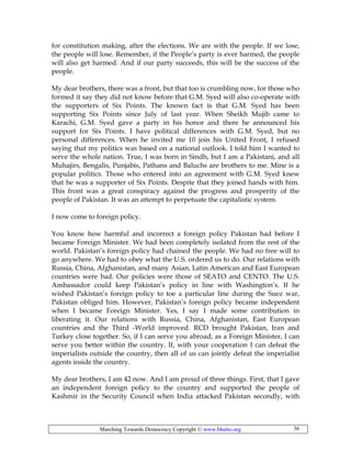 Marching Towards Democracy Copyright © www.bhutto.org 36
for constitution making, after the elections. We are with the people. If we lose,
the people will lose. Remember, if the People’s party is ever harmed, the people
will also get harmed. And if our party succeeds, this will be the success of the
people.
My dear brothers, there was a front, but that too is crumbling now, for those who
formed it say they did not know before that G.M. Syed will also co-operate with
the supporters of Six Points. The known fact is that G.M. Syed has been
supporting Six Points since July of last year. When Sheikh Mujib came to
Karachi, G.M. Syed gave a party in his honor and there he announced his
support for Six Points. I have political differences with G.M. Syed, but no
personal differences. When he invited me 10 join his United Front, I refused
saying that my politics was based on a national outlook. I told him I wanted to
serve the whole nation. True, I was born in Sindh, but I am a Pakistani, and all
Muhajirs, Bengalis, Punjabis, Pathans and Baluchs are brothers to me. Mine is a
popular politics. Those who entered into an agreement with G.M. Syed knew
that he was a supporter of Six Points. Despite that they joined hands with him.
This front was a great conspiracy against the progress and prosperity of the
people of Pakistan. It was an attempt to perpetuate the capitalistic system.
I now come to foreign policy.
You know how harmful and incorrect a foreign policy Pakistan had before I
became Foreign Minister. We had been completely isolated from the rest of the
world. Pakistan’s foreign policy had chained the people. We had no free will to
go anywhere. We had to obey what the U.S. ordered us to do. Our relations with
Russia, China, Afghanistan, and many Asian, Latin American and East European
countries were bad. Our policies were those of SEATO and CENTO. The U.S.
Ambassador could keep Pakistan’s policy in line with Washington’s. If he
wished Pakistan’s foreign policy to toe a particular line during the Suez war,
Pakistan obliged him. However, Pakistan’s foreign policy became independent
when I became Foreign Minister. Yes, I say I made some contribution in
liberating it. Our relations with Russia, China, Afghanistan, East European
countries and the Third -World improved. RCD brought Pakistan, Iran and
Turkey close together. So, if I can serve you abroad, as a Foreign Minister, I can
serve you better within the country. If, with your cooperation I can defeat the
imperialists outside the country, then all of us can jointly defeat the imperialist
agents inside the country.
My dear brothers, I am 42 now. And I am proud of three things. First, that I gave
an independent foreign policy to the country and supported the people of
Kashmir in the Security Council when India attacked Pakistan secondly, with
 
