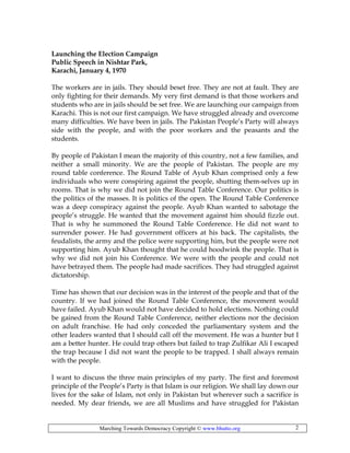 Marching Towards Democracy Copyright © www.bhutto.org 2
Launching the Election Campaign
Public Speech in Nishtar Park,
Karachi, January 4, 1970
The workers are in jails. They should beset free. They are not at fault. They are
only fighting for their demands. My very first demand is that those workers and
students who are in jails should be set free. We are launching our campaign from
Karachi. This is not our first campaign. We have struggled already and overcome
many difficulties. We have been in jails. The Pakistan People’s Party will always
side with the people, and with the poor workers and the peasants and the
students.
By people of Pakistan I mean the majority of this country, not a few families, and
neither a small minority. We are the people of Pakistan. The people are my
round table conference. The Round Table of Ayub Khan comprised only a few
individuals who were conspiring against the people, shutting them-selves up in
rooms. That is why we did not join the Round Table Conference. Our politics is
the politics of the masses. It is politics of the open. The Round Table Conference
was a deep conspiracy against the people. Ayub Khan wanted to sabotage the
people’s struggle. He wanted that the movement against him should fizzle out.
That is why he summoned the Round Table Conference. He did not want to
surrender power. He had government officers at his back. The capitalists, the
feudalists, the army and the police were supporting him, but the people were not
supporting him. Ayub Khan thought that he could hoodwink the people. That is
why we did not join his Conference. We were with the people and could not
have betrayed them. The people had made sacrifices. They had struggled against
dictatorship.
Time has shown that our decision was in the interest of the people and that of the
country. If we had joined the Round Table Conference, the movement would
have failed. Ayub Khan would not have decided to hold elections. Nothing could
be gained from the Round Table Conference, neither elections nor the decision
on adult franchise. He had only conceded the parliamentary system and the
other leaders wanted that I should call off the movement. He was a hunter but I
am a better hunter. He could trap others but failed to trap Zulfikar Ali I escaped
the trap because I did not want the people to be trapped. I shall always remain
with the people.
I want to discuss the three main principles of my party. The first and foremost
principle of the People’s Party is that Islam is our religion. We shall lay down our
lives for the sake of Islam, not only in Pakistan but wherever such a sacrifice is
needed. My dear friends, we are all Muslims and have struggled for Pakistan
 