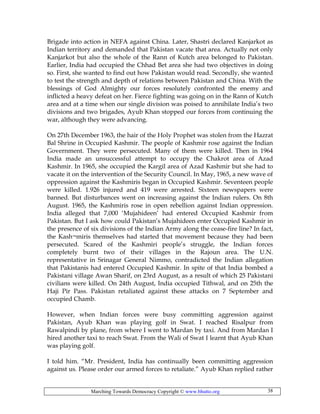 Marching Towards Democracy Copyright © www.bhutto.org 38
Brigade into action in NEFA against China. Later, Shastri declared Kanjarkot as
Indian territory and demanded that Pakistan vacate that area. Actually not only
Kanjarkot but also the whole of the Rann of Kutch area belonged to Pakistan.
Earlier, India had occupied the Chhad Bet area she had two objectives in doing
so. First, she wanted to find out how Pakistan would read. Secondly, she wanted
to test the strength and depth of relations between Pakistan and China. With the
blessings of God Almighty our forces resolutely confronted the enemy and
inflicted a heavy defeat on her. Fierce fighting was going on in the Rann of Kutch
area and at a time when our single division was poised to annihilate India’s two
divisions and two brigades, Ayub Khan stopped our forces from continuing the
war, although they were advancing.
On 27th December 1963, the hair of the Holy Prophet was stolen from the Hazrat
Bal Shrine in Occupied Kashmir. The people of Kashmir rose against the Indian
Government. They were persecuted. Many of them were killed. Then in 1964
India made an unsuccessful attempt to occupy the Chakrot area of Azad
Kashmir. In 1965, she occupied the Kargil area of Azad Kashmir but she had to
vacate it on the intervention of the Security Council. In May, 1965, a new wave of
oppression against the Kashmiris began in Occupied Kashmir. Seventeen people
were killed. 1.926 injured and 419 were arrested. Sixteen newspapers were
banned. But disturbances went on increasing against the Indian rulers. On 8th
August. 1965, the Kashmiris rose in open rebellion against Indian oppression.
India alleged that 7,000 ‘Mujahideen’ had entered Occupied Kashmir from
Pakistan. But I ask how could Pakistan’s Mujahideen enter Occupied Kashmir in
the presence of six divisions of the Indian Army along the cease-fire line? In fact,
the Kash¬miris themselves had started that movement because they had been
persecuted. Scared of the Kashmiri people’s struggle, the Indian forces
completely burnt two of their villages in the Rajoun area. The U.N.
representative in Srinagar General Nimmo, contradicted the Indian allegation
that Pakistanis had entered Occupied Kashmir. In spite of that India bombed a
Pakistani village Awan Sharif, on 23rd August, as a result of which 25 Pakistani
civilians were killed. On 24th August, India occupied Tithwal, and on 25th the
Haji Pir Pass. Pakistan retaliated against these attacks on 7 September and
occupied Chamb.
However, when Indian forces were busy committing aggression against
Pakistan, Ayub Khan was playing golf in Swat. I reached Risalpur from
Rawalpindi by plane, from where I went to Mardan by taxi. And from Mardan I
hired another taxi to reach Swat. From the Wali of Swat I learnt that Ayub Khan
was playing golf.
I told him. “Mr. President, India has continually been committing aggression
against us. Please order our armed forces to retaliate.” Ayub Khan replied rather
 