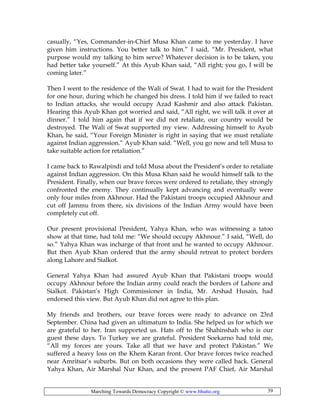 Marching Towards Democracy Copyright © www.bhutto.org 39
casually, “Yes, Commander-in-Chief Musa Khan came to me yesterday. I have
given him instructions. You better talk to him.” I said, “Mr. President, what
purpose would my talking to him serve? Whatever decision is to be taken, you
had better take yourself.” At this Ayub Khan said, “All right; you go, I will be
coming later.”
Then I went to the residence of the Wali of Swat. I had to wait for the President
for one hour, during which he changed his dress. I told him if we failed to react
to Indian attacks, she would occupy Azad Kashmir and also attack Pakistan.
Hearing this Ayub Khan got worried and said, “All right, we will talk it over at
dinner.” I told him again that if we did not retaliate, our country would be
destroyed. The Wali of Swat supported my view. Addressing himself to Ayub
Khan, he said, “Your Foreign Minister is right in saying that we must retaliate
against Indian aggression.” Ayub Khan said. “Well, you go now and tell Musa to
take suitable action for retaliation.”
I came back to Rawalpindi and told Musa about the President’s order to retaliate
against Indian aggression. On this Musa Khan said he would himself talk to the
President. Finally, when our brave forces were ordered to retaliate, they strongly
confronted the enemy. They continually kept advancing and eventually were
only four miles from Akhnour. Had the Pakistani troops occupied Akhnour and
cut off Jammu from there, six divisions of the Indian Army would have been
completely cut off.
Our present provisional President, Yahya Khan, who was witnessing a tatoo
show at that time, had told me: “We should occupy Akhnour.” I said, “Well, do
so.” Yahya Khan was incharge of that front and he wanted to occupy Akhnour.
But then Ayub Khan ordered that the army should retreat to protect borders
along Lahore and Sialkot.
General Yahya Khan had assured Ayub Khan that Pakistani troops would
occupy Akhnour before the Indian army could reach the borders of Lahore and
Sialkot. Pakistan’s High Commissioner in India, Mr. Arshad Husain, had
endorsed this view. But Ayub Khan did not agree to this plan.
My friends and brothers, our brave forces were ready to advance on 23rd
September. China had given an ultimatum to India. She helped us for which we
are grateful to her. Iran supported us. Hats off to the Shahinshah who is our
guest these days. To Turkey we are grateful. President Soekarno had told me,
“All my forces are yours. Take all that we have and protect Pakistan.” We
suffered a heavy loss on the Khem Karan front. Our brave forces twice reached
near Amritsar’s suburbs. But on both occasions they were called back. General
Yahya Khan, Air Marshal Nur Khan, and the present PAF Chief, Air Marshal
 