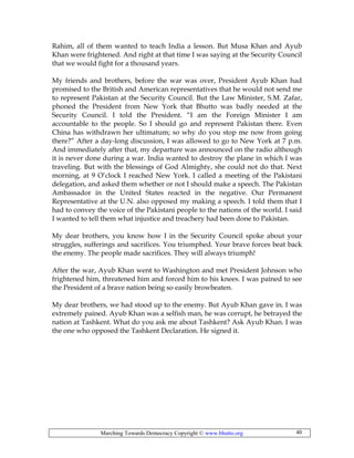 Marching Towards Democracy Copyright © www.bhutto.org 40
Rahim, all of them wanted to teach India a lesson. But Musa Khan and Ayub
Khan were frightened. And right at that time I was saying at the Security Council
that we would fight for a thousand years.
My friends and brothers, before the war was over, President Ayub Khan had
promised to the British and American representatives that he would not send me
to represent Pakistan at the Security Council. But the Law Minister, S.M. Zafar,
phoned the President from New York that Bhutto was badly needed at the
Security Council. I told the President. “I am the Foreign Minister I am
accountable to the people. So I should go and represent Pakistan there. Even
China has withdrawn her ultimatum; so why do you stop me now from going
there?” After a day-long discussion, I was allowed to go to New York at 7 p.m.
And immediately after that, my departure was announced on the radio although
it is never done during a war. India wanted to destroy the plane in which I was
traveling. But with the blessings of God Almighty, she could not do that. Next
morning, at 9 O’clock I reached New York. I called a meeting of the Pakistani
delegation, and asked them whether or not I should make a speech. The Pakistan
Ambassador in the United States reacted in the negative. Our Permanent
Representative at the U.N. also opposed my making a speech. I told them that I
had to convey the voice of the Pakistani people to the nations of the world. I said
I wanted to tell them what injustice and treachery had been done to Pakistan.
My dear brothers, you know how I in the Security Council spoke about your
struggles, sufferings and sacrifices. You triumphed. Your brave forces beat back
the enemy. The people made sacrifices. They will always triumph!
After the war, Ayub Khan went to Washington and met President Johnson who
frightened him, threatened him and forced him to his knees. I was pained to see
the President of a brave nation being so easily browbeaten.
My dear brothers, we had stood up to the enemy. But Ayub Khan gave in. I was
extremely pained. Ayub Khan was a selfish man, he was corrupt, he betrayed the
nation at Tashkent. What do you ask me about Tashkent? Ask Ayub Khan. I was
the one who opposed the Tashkent Declaration. He signed it.
 