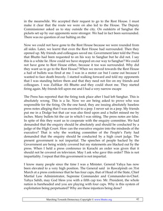 Marching Towards Democracy Copyright © www.bhutto.org 42
in the meanwhile. We accepted their request to go to the Rest House. I must
make it clear that the route we were on also led to the House. The Deputy
Commissioner asked us to stay outside the city. On outskirts of Sanghar the
pickets set up by our opponents were stronger. We had in fact been surrounded.
There was no question of our halting on the
Now we could not have gone to the Rest House because we were rounded from
all sides. Later, we learnt that even the Rest House had surrounded. Then they
opened up. My friends and colleagues saved me. Government later told the Press
that Bhutto had been requested to on his way to Sanghar but he did not. I say
this is a white lie. How could we have stopped on our way to Sanghar? We could
not have gone to Rest House either, because it too was surrounded. Why did
they want us to go to the Rest House? When we moved towards the Rest House
a hail of bullets was fired at me. I was in a motor car but I came out because I
wanted to face death bravely. I started walking forward and told my opponents
that I was standing before them and that they need not fire on my friends and
colleagues. I was Zulfikar Ali Bhutto and they could shoot me. They started
firing again. My friends fell upon me and I had a very narrow escape
The Press has reported that the firing took place after I had left Sanghar. This is
absolutely wrong. This is a lie. Now we are being asked to prove who was
responsible for the firing. On the one hand, they are issuing absolutely baseless
press notes alleging that I was escorted to a jeep. I never sat in a jeep. My friends
put me in a Dodge but that car was also fired upon and a bullet missed me by
inches. Many bullets hit the car in which I was sitting. The press notes are false.
In spite of this they want us to cooperate with the enquiry committee. We had
demanded that the enquiry should be absolutely and should be conducted by a
judge of the High Court. How can the executive enquire into the misdeeds of the
executive? That is why the working committee of the People’s Party had
demanded that the enquiry should be conducted by a high court judge. The
present government is not impartial. The speeches of people backed by the
Government are being widely covered but my statements are blacked out by the
press. When I held a press conference in Karachi an order was given that it
should not be covered on television. May I ask who gave this order? This is not
impartiality. I repeat that this government is not impartial.
I know many people since the time I was a Minister. General Yahya has now
been elevated to a very high position. The General said in Rawalpindi on 31st
March at a press conference that he has four caps, that of Head of the State, Chief
Martial Law Administrator, Supreme Commander and Commander-in-Chief.
Yahya Sahib, may God bless you with a fifth cap too. Mr. President, the whole
nation is bareheaded and you are playing with four caps. Why is this system of
exploitation being perpetuated? Why are these injustices being done?
 