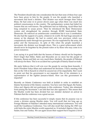 Marching Towards Democracy Copyright © www.bhutto.org 43
The President should take into consideration the fact that none of these four caps
have been given to him by the people. It was the people who launched a
movement and faced a dictator. That dictator was much stronger than Yahya
Khan, He had come in to power eleven years ago when there was much less
political consciousness in the country. The parliamentary system had failed for
reasons that are well known. The politicians had no following. Ayub Khan had
long conspired to usurp power. Then he introduced the Basic Democracies
system and strengthened his position through 80.000 hand-picked Basic
Democrats. He enforced an undemocratic constitution but it was a constitution.
He also had the support of a party, whatever its worth. He had huge amounts of
money at his disposal. He had to control only two provinces which was
comparatively easier through two governors. He was supported by the army, the
police and the bureaucracy. In spite of this when the people launched a
movement, the dictator was brought down. This is a great achievement which
should never be forgotten by the present rulers or by those who may come in to
power tomorrow.
I am saying it in good faith that the lessons of history should not be forgotten.
Don’t forget that Hitler, Stalin and Mussolini are no more but the people of
Germany, Russia and Italy are very much there. Similarly, the people of Pakistan
will always be there. This is no accident but a principle of history based on truth.
My party believes that it will win over the people by serving them honestly. I
know President Yahya Khan and understand his decisions. I had a meeting with
him on the 11th in Karachi in which he assured me of his impartiality. But I want
to point out that his government is not impartial. One of his ministers is a
representative of the rightist Jamaat-e-Islami. How can this government be
impartial?
Recently an Islamic Conference was held at Jeddah in order to establish an
Islamic Secretariat of the Islamic countries. You have seen that Egypt, the Sudan,
Libya and Algeria did not participate in this conference. Turkey also abstained
from joining the Secretariat. I am told that Iran also opposed it. This means that
the Muslim world has been divided but our minister declared on arrival in
Pakistan that the conference was a great success.
If this conference has been successful it simply means that its purpose was to
create a division among Muslim states. You will recall that not long ago as
Foreign Minister of Pakistan I attended many international conferences. You will
recall the Casablanca Conference. You will also recall that during the 1965 war
with India the entire Muslim world supported us. It included Algeria, Libya, the
Sudan, Iran and Turkey. We can again secure their support but it requires a lot of
 