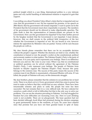Marching Towards Democracy Copyright © www.bhutto.org 44
political insight which is a rare thing. International politics is a very intricate
game and very tactful handling of international relations is required to gain that
support.
I was telling you about President Yahya Khan’s claim that he is impartial and our
view that his government is not. He has repeated his promise, in his speech on
28th March, that his government will remain impartial. I want to point out to the
President that the Government must show impartiality in practice. The members
of his government should not be allowed to make objectionable speeches. The
plain truth is that the representatives of Jamaat-e-Islami are present in the
Government. How can this government be impartial? It has been further proved
by the Sanghar incident that the Government is not impartial. I must declare,
however, that we shall remain in the political field irrespective of the fact
whether the Government is impartial or not. We are bound to win, however
intense the opposition by Ministers who are partial. Victory will be ours because
the people arc with us.
My dear friends please remember that there can be no acceptable decision
without the people’s support. Whether the elections are held or not, whether the
constitution is framed or not, the people’s verdict on the constitutional, political
and economic matters is what matters. The Pakistan People’s Party is the party of
the masses. It is your party and it represents your feelings. There is no difference
between you and roe. My voice is your voice. When I say that no constitutional
or political questions can be solved without the agreement of the Pakistan
People’s Party, I only represent your feelings. The people of Pakistan from
Karachi to Khyber support the Pakistan People’s Party because this party
belongs to the common man. The success of this party means the success of the
common man if one Bhutto is assassinated, a thousand Bhuttos will arise. If I am
killed, the people of Pakistan will carry on this democratic struggle.
My dear brothers, please remember that the solution to our problems lies in hard
work. There is no short cut to it. Every government which has come to power has
tried to make us believe that they would find an easy solution. There have been
innumerable schemes and plans to unify the people but none has been
successful. The fact remains that it is a very difficult task. We have selected for
ourselves a path which is full of difficulties but that is the only way to solve our
problems. You can see the situation prevailing in Pakistan. You had struggled for
freedom but your difficulties are increasing every day. Here in Lyari drinking
water is not available. There are no playgrounds. The lease question had not
been decided although Ayub Khan had promised during his election campaign
to grant permanently leases to the residents, of Lyari. Six years have elapsed
since that promise but you have not been granted leases in spite of many
 