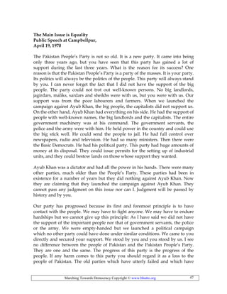 Marching Towards Democracy Copyright © www.bhutto.org 47
The Main Issue is Equality
Public Speech at Campbellpur,
April 19, 1970
The Pakistan People’s Party is not so old. It is a new party. It came into being
only three years ago, but you have seen that this party has gained a lot of
support during the last three years. What is the reason for its success? One
reason is that the Pakistan People’s Party is a party of the masses. It is your party.
Its politics will always be the politics of the people. This party will always stand
by you. I can never forget the fact that I did not have the support of the big
people. The party could not trot out well-known persons. No big landlords,
jagirdars, maliks, sardars and sheikhs were with us, but you were with us. Our
support was from the poor labourers and farmers. When we launched the
campaign against Ayub Khan, the big people, the capitalists did not support us.
On the other hand, Ayub Khan had everything on his side. He had the support of
people with well-known names, the big landlords and the capitalists. The entire
government machinery was at his command. The government servants, the
police and the army were with him. He held power in the country and could use
the big stick well. He could send the people to jail. He had full control over
newspapers, radio and television. He had so many ministers. Then there were
the Basic Democrats. He had his political party. This party had huge amounts of
money at its disposal. They could issue permits for the setting up of industrial
units, and they could bestow lands on those whose support they wanted.
Ayub Khan was a dictator and had all the power in his hands. There were many
other parties, much older than the People’s Party. These parties had been in
existence for a number of years but they did nothing against Ayub Khan. Now
they are claiming that they launched the campaign against Ayub Khan. They
cannot pass any judgment on this issue nor can I. Judgment will be passed by
history and by you.
Our party has progressed because its first and foremost principle is to have
contact with the people. We may have to fight anyone. We may have to endure
hardships but we cannot give up this principle: As I have said we did not have
the support of the important people nor that of government servants, the police
or the army. We were empty-handed but we launched a political campaign
which no other party could have done under similar conditions. We came to you
directly and secured your support. We stood by you and you stood by us. I see
no difference between the people of Pakistan and the Pakistan People’s Party.
They are one and the same. The progress of this party is the progress of the
people. If any harm comes to this party you should regard it as a loss to the
people of Pakistan. The old parties which have utterly failed and which have
 