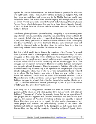 Marching Towards Democracy Copyright © www.bhutto.org 3
against the Hindus and the British. Our first and foremost principle for which we
will fight will be Islam. I can assure you that if the Pakistan People’s Party had
been in power and there had been a war in the Middle East we would have
helped the Arabs. That would have been in keeping with the spirit of Islam and
its honor. When I spoke in he Security Council, India’s Foreign Minister, Sardar
Swaran Singh, who is being complimented these days, left the Security Council.
If I did not have the spirit of Islam and if I were not a servant of Islam, I could
not have done it.
Gentlemen, please give me a patient hearing. I am going to say some thing very
important in Karachi, something about the war, something about Tashkent. In
this great city I shall relate a story. I have tolerated enough for the last three and
a half years. Many spokesmen of the Government and others have been saying
that I have nothing to say about Tashkent. This is a very important issue and
should be discussed only at the right time. In politics there is a time for
everything and one should calculate the need of the hour.
But first of all, I would like to discuss the principles of the Peoples Party. As I
have explained, Islam is our first principle, and then comes democracy. We have
struggled for democracy. The people of Pakistan have struggled for democracy.
In democracy the people are represented and their opinion carries weight. That is
why the people of Pakistan want democracy and we have struggled for it. This
struggle was not against our religion. There is no conflict between our religion
and the principles of democracy. There is no party in Pakistan which does not
stand for democracy. If democracy is not against Islam, the principles of equality
are also not against Islam. That is why we say that our economy should be based
on socialism. My dear brothers and sisters, if there was any conflict between
Islam and socialism, I swear that we would have rejected socialism. I am a
Muslim first and need no certificate from any party to that effect. Has politics in
Pakistan dropped to a level that a Muslim should dub another Muslim as a
‘kafir’? If you want to look for ‘infidels,’ you may go to India. If you call a Muslim
a ‘kafir”, you do a great disservice to Islam.
I am sorry that it is being said in Pakistan that there are certain ‘Islam Pasand’
parties and the others are anti-Islam parties. How can anyone be anti-Islam in
Pakistan? Who says so? Who has the audacity to say that we are against Islam?
The people who had opposed the Pakistan movement, the Nawabzadas who
opposed the creation of Pakistan, are telling us today that equality is against
Islam. There is as great a stress on equality in Islam as there is on democracy.
These people who demand the parliamentary system of the British and
fundamental rights as enunciated by the Europeans, do not regard them anti-
Islamic. How can they call the principles of equality unIslamic? Equality is the
 