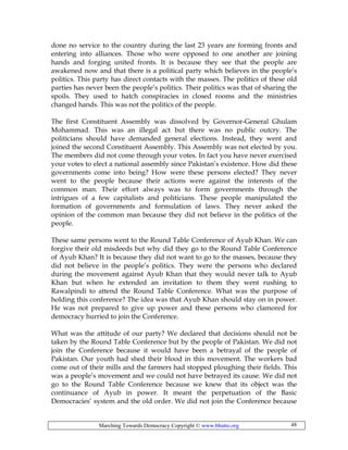 Marching Towards Democracy Copyright © www.bhutto.org 48
done no service to the country during the last 23 years are forming fronts and
entering into alliances. Those who were opposed to one another are joining
hands and forging united fronts. It is because they see that the people are
awakened now and that there is a political party which believes in the people’s
politics. This party has direct contacts with the masses. The politics of these old
parties has never been the people’s politics. Their politics was that of sharing the
spoils. They used to hatch conspiracies in closed rooms and the ministries
changed hands. This was not the politics of the people.
The first Constituent Assembly was dissolved by Governor-General Ghulam
Mohammad. This was an illegal act but there was no public outcry. The
politicians should have demanded general elections. Instead, they went and
joined the second Constituent Assembly. This Assembly was not elected by you.
The members did not come through your votes. In fact you have never exercised
your votes to elect a national assembly since Pakistan’s existence. How did these
governments come into being? How were these persons elected? They never
went to the people because their actions were against the interests of the
common man. Their effort always was to form governments through the
intrigues of a few capitalists and politicians. These people manipulated the
formation of governments and formulation of laws. They never asked the
opinion of the common man because they did not believe in the politics of the
people.
These same persons went to the Round Table Conference of Ayub Khan. We can
forgive their old misdeeds but why did they go to the Round Table Conference
of Ayub Khan? It is because they did not want to go to the masses, because they
did not believe in the people’s politics. They were the persons who declared
during the movement against Ayub Khan that they would never talk to Ayub
Khan but when he extended an invitation to them they went rushing to
Rawalpindi to attend the Round Table Conference. What was the purpose of
holding this conference? The idea was that Ayub Khan should stay on in power.
He was not prepared to give up power and these persons who clamored for
democracy hurried to join the Conference.
What was the attitude of our party? We declared that decisions should not be
taken by the Round Table Conference but by the people of Pakistan. We did not
join the Conference because it would have been a betrayal of the people of
Pakistan. Our youth had shed their blood in this movement. The workers bad
come out of their mills and the farmers had stopped ploughing their fields. This
was a people’s movement and we could not have betrayed its cause. We did not
go to the Round Table Conference because we knew that its object was the
continuance of Ayub in power. It meant the perpetuation of the Basic
Democracies’ system and the old order. We did not join the Conference because
 