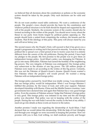 Marching Towards Democracy Copyright © www.bhutto.org 49
we believed that all decisions about the constitution or policies or the economic
system should be taken by the people. Only such decisions can be valid and
lasting.
We do not want another round table conference. We want a conference of the
people. The people’s views should provide the basis for the constitution and
whatever political structure is to be built should be shaped and supported by the
will of the people. Similarly, the economic system of the country should also be
formed according to the wishes of the people. You should never worry about the
threat to our party from fronts forged by political parties opposing us. The
people should form a united front comprising the workers, the tenants and the
students. That IS the ideology of this party. This party will always stand by you
and will never betray you.
The second reason why the People’s Party will succeed is that it has given you a
people’s programme in writing and it has proved its sincerity. You know that my
political life is spread over a brief period of ten to twelve years but it is entirely
different from the careers of the old politicians. During this period, I have kept
my pledges to the people. My first promise to the people was to give them an
independent foreign policy. Ayub Khan’s policy was damaging for Pakistan. It
got us into many difficulties. Pakistan had earned the hostility of the neighboring
big powers. The very integrity of Pakistan was endangered. Our foreign policy
was subservient to the dictates of one big power. The 120 million people of
Pakistan were made to act according to the wishes of this big power. Certainly,
this was not the Pakistan of Quaid-i-Azam’s dreams. Quaid-i-Azam wanted a
free Pakistan where the people’s will would prevail. He wanted a strong
Pakistan with an independent foreign policy.
The foreign policy pursued by Ayub Khan was totally wrong. I was determined
that our foreign policy would be independent. When I was Foreign Minister I
fulfilled this promise, by the Grace of God, and with your support. Pakistan
developed friendship with Russia, China and the Middle Eastern countries. Later
governments have declared time and again that Pakistan has a very good foreign
policy. Even the enemies of Pakistan acknow¬ledge that Pakistan’s foreign policy
is very good. This foreign policy was initiated in my time and the old foreign
policy was discarded. That policy was not in keeping with the wishes of the
people. During the war with India I served the country to the best of my ability. I
need not go into details as these events are known to the nation.
Another promise I made was regarding the dictatorship of Ayub Khan. I had
declared that we would defeat this dictatorship. With the help of God Almighty
and through your struggle we were successful in keeping this promise. Now our
promise with you is that, God willing, we shall eradicate poverty and hunger
 