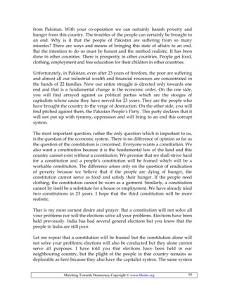 Marching Towards Democracy Copyright © www.bhutto.org 50
from Pakistan. With your co-operation we can certainly banish poverty and
hunger from this country. The troubles of the people can certainly be brought to
an end. Why is it that the people of Pakistan are suffering from so many
miseries? There are ways and means of bringing this state of affairs to an end.
But the intention to do so must be honest and the method realistic. It has been
done in other countries. There is prosperity in other countries. People get food,
clothing, employment and free education for their children in other countries.
Unfortunately, in Pakistan, even after 23 years of freedom, the poor are suffering
and almost all our industrial wealth and financial resources are concentrated in
the hands of 22 families. Now our entire struggle is directed only towards one
end and that is a fundamental change in the economic order. On the one side,
you will find arrayed against us political parties which are the stooges of
capitalists whose cause they have served for 23 years. They are the people who
have brought the country to the verge of destruction. On the other side, you will
find pitched against them, the Pakistan People’s Party. This party declares that it
will not put up with tyranny, oppression and will bring to an end this corrupt
system.
The most important question, rather the only question which is important to us,
is the question of the economic system. There is no difference of opinion so far as
the question of the constitution is concerned. Everyone wants a constitution. We
also want a constitution because it is the fundamental law of the land and this
country cannot exist without a constitution. We promise that we shall strive hard
for a constitution and a people’s constitution will be framed which will be a
workable constitution. The difference arises only on the question of eradication
of poverty because we believe that if the people are dying of hunger, the
constitution cannot serve as food and satisfy their hunger. If the people need
clothing, the constitution cannot be worn as a garment. Similarly, a constitution
cannot by itself be a substitute for a house or employment. We have already tried
two constitutions in 23 years. I hope that the third constitution will be more
realistic.
That is my most earnest desire and prayer. But a constitution will not solve all
your problems nor will the elections solve all your problems. Elections have been
held previously. India has had several general elections but you know that the
people in India are still poor.
Let me repeat that a constitution will be framed but the constitution alone will
not solve your problems; elections will also be conducted but they alone cannot
serve all purposes. I have told you that elections have been held in our
neighbouring country, but the plight of the people in that country remains as
deplorable as here because they also have the capitalist system. The same system
 
