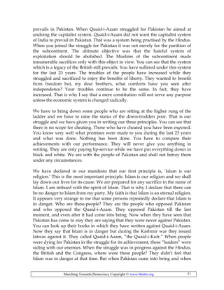 Marching Towards Democracy Copyright © www.bhutto.org 51
prevails in Pakistan. When Quaid-i-Azam struggled for Pakistan he aimed at
undoing the capitalist system. Quaid-i-Azam did not want the capitalist system
of India to prevail in Pakistan. That was a system being practised by the Hindus.
When you joined the struggle for Pakistan it was not merely for the partition of
the subcontinent. The ultimate objective was that the hateful system of
exploitation should be abolished. The Muslims of the subcontinent made
innumerable sacrifices only with this object in view. You can see that the system
which is a legacy of the British still prevails. You have suffered under this system
for the last 23 years. The troubles of the people have increased while they
struggled and sacrificed to enjoy the benefits of liberty. They wanted to benefit
from freedom but, my dear brothers, what comforts have you seen after
independence? Your troubles continue to be the same. In fact, they have
increased. That is why I say that a mere constitution will not serve any purpose
unless the economic system is changed radically.
We have to bring down some people who are sitting at the higher rung of the
ladder and we have to raise the status of the down-trodden poor. That is our
struggle and we have given you in writing our three principles. You can see that
there is no scope for cheating. Those who have cheated you have been exposed.
You know very well what promises were made to you during the last 23 years
and what was done. Nothing has been done. You have to compare their
achievements with our performance. They will never give you anything in
writing. They are only paying lip-service while we have put everything down in
black and white. We are with the people of Pakistan and shall not betray them
under any circumstances.
We have declared in our manifesto that our first principle is, ‘Islam is our
religion.’ This is the most important principle. Islam is our religion and we shall
lay down our lives for its cause. We are prepared for any sacrifice in the name of
Islam. I am imbued with the spirit of Islam. That is why I declare that there can
be no danger to Islam from my party. My faith is that Islam is an eternal religion.
It appears very strange to me that some persons repeatedly declare that Islam is
in danger. Who are these-people? They are the people who opposed Pakistan
and who opposed the Quaid-i-Azam. They opposed Pakistan till the last
moment, and even after it had come into being. Now when they have seen that
Pakistan has come to stay they are saying that they were never against Pakistan.
You can look up their books in which they have written against Quaid-i-Azam.
Now they say that Islam is in danger but during the Kashmir war they issued
fatwas against it. They called Quaid-i-Azam, “the Quaid-i-Kufr.” When people
were dying for Pakistan in the struggle for its achievement, these “leaders” were
siding with our enemies. When the struggle was in progress against the Hindus,
the British and the Congress, where were these people? They didn’t feel that
Islam was in danger at that time. But when Pakistan came into being and when
 