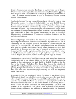 Marching Towards Democracy Copyright © www.bhutto.org 52
Quaid-i-Azam emerged successful they began to say that Islam was in danger.
When we were pitched against the real enemies of Islam, Islam did not appear to
be in danger to them. Now in a Muslim country they are dubbing the Muslims as
‘kafirs.’ A Muslim himself becomes a ‘kafir’ if he unjustly declares another
Muslim to be an infidel.
You live in Pakistan. You and your children and your elders offer prayers, your
friends offer prayers, you believe in God Almighty, you recite the Holy Quran.
Do you see any enemies of Islam roaming around like guerrillas? If you do not
feel any danger; then how can there be any danger to Islam? A danger can be
seen or felt if it exists. Only recently in Sanghar we could sense the danger before
we were shot at. Have you sensed any danger? If there is a flood or a calamity or
pain it can be felt or seen. Why are they propagating that Islam is in danger?
Islam certainly is not in danger. Of course, the capitalists, the thieves and the
exploiters are in danger.
The second principle of the party is that democracy is our polity. There are two
types of political structure, democratic or dictatorial. Ayub Khan’s rule was a
dictatorship and you struggled against it. The people of Pakistan struggled for
democracy. A true democracy is a people’s government because it is the people
who make or unmake governments. We all believe in democracy and shall
struggle for it. There are also two types of economic systems, one based on
inequality which is called capitalism and the other based on social justice which
is called socialism. In capitalism, a few people exploit the labor and the hard
work of the poor. The workers produce and the capitalists enjoy its benefits.
Our third principle is that our economy should be based on equality which is a
cardinal principle of our religion. Islam was the first to give the message of
equality to the world. Anyone can study the life of the Holy Prophet as also the
lives of the Khulafa-e-Rashedeen. They based their lives on the principle of
equality. We are fighting for the same type of equality because it brings an end to
poverty, hunger and exploitation. It enables the worker to enjoy the fruits of his
hard work. That is the only solution for your Poverty and Islam has taught this
lesson to the world.
I am not the first one to demand Islamic Socialism. It was Quaid-i-Azam
Mahomed Ali Jinnah who called for this system in his speeches. The great Quaid
who brought this country into being demanded Islamic Socialism. Nobody can
deny the fact that Quaid-i-Azam had promised to promulgate the system of
Islamic Socialism in Pakistan. The first Prime Minister of the country, Quaid-i-
Millat Liaquat Ali Khan, announced the same programme. This was later
repeated by Mr. Suhrawardy. If it had not been a principle of our religion,
Quaid-i-Azam would never had said that he wanted equality. We demanded
 