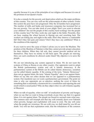 Marching Towards Democracy Copyright © www.bhutto.org 53
equality because it is one of the principles of our religion and because it is one of
the promises of our Quaid-i-Azam.
It is also a remedy for the poverty and deprivation which are the major problems
of this country. You can very well see the achievements of other systems. Under
this system the poor have not progressed. Only the 22 families have progressed.
The number of mills and banks and insurance companies has increased but so
has our poverty. You can take stock of your plight. Don’t you want to educate
your children? Are not the people of this country hard working? Are the people
of this country lazy? No! they work day and night in the fields. Presently, they
are busy reaping the wheat harvest in blazing sun and scorching heat. The
workers are toiling day and night in the mills. Don’t they deserve a comfortable
life? Don’t they feel pain and misery? Don’t they have any ambitions? What is
the condition of the majority?
If you want to serve the cause of Islam I advise you to serve the Muslims. The
position of the Muslims of Pakistan is that they cannot provide proper education
for their children. When they fall sick, they cannot provide medical aid for
themselves. They have no money to fall back upon. The people are starving.
How can such conditions be allowed under Islam? My objective is to serve the
people.
We are not introducing any system opposed to Islam. We do not want the
systems of China or Russia or any other country. Our opponents want to adopt
the British parliamentary system and call it Islamic democracy. If the
parliamentary system of the British can be called Islamic democracy, socialism
can be called Islamic equality. If the coining of the term, “Islamic Democracy”
does not go against Islam, the term “Islamic Equality” also is not against Islam.
When we say this our critics declare that we are opposed to a parliamentary
system. Our manifesto says we want a parliamentary government. The point we
raise is why our opponents are so selective; seeking the cover of Islam for
something that is essentially a framework for a constitution and rejecting the end
result which is social justice? Why do they object when we call it Islamic equality
or Musawat.
When we talk of equality, when we talk” of eradication of poverty and hunger,
when we say that we want to bring everybody at par; they say that it is against
Islam. It is not against Islam. The people are bound to succeed come what may.
The common man will triumph and that day will certainly dawn over Pakistan
when poverty, hunger and exploitation will cease to exist. The day will come
when the people are victorious. We are with you; we shall stand by you till our
death. You will see that exploitation ends, that the tribulations of the common
 