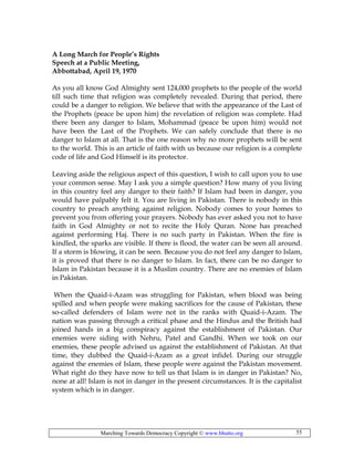 Marching Towards Democracy Copyright © www.bhutto.org 55
A Long March for People’s Rights
Speech at a Public Meeting,
Abbottabad, April 19, 1970
As you all know God Almighty sent 124,000 prophets to the people of the world
till such time that religion was completely revealed. During that period, there
could be a danger to religion. We believe that with the appearance of the Last of
the Prophets (peace be upon him) the revelation of religion was complete. Had
there been any danger to Islam, Mohammad (peace be upon him) would not
have been the Last of the Prophets. We can safely conclude that there is no
danger to Islam at all. That is the one reason why no more prophets will be sent
to the world. This is an article of faith with us because our religion is a complete
code of life and God Himself is its protector.
Leaving aside the religious aspect of this question, I wish to call upon you to use
your common sense. May I ask you a simple question? How many of you living
in this country feel any danger to their faith? If Islam had been in danger, you
would have palpably felt it. You are living in Pakistan. There is nobody in this
country to preach anything against religion. Nobody comes to your homes to
prevent you from offering your prayers. Nobody has ever asked you not to have
faith in God Almighty or not to recite the Holy Quran. None has preached
against performing Haj. There is no such party in Pakistan. When the fire is
kindled, the sparks are visible. If there is flood, the water can be seen all around.
If a storm is blowing, it can be seen. Because you do not feel any danger to Islam,
it is proved that there is no danger to Islam. In fact, there can be no danger to
Islam in Pakistan because it is a Muslim country. There are no enemies of Islam
in Pakistan.
When the Quaid-i-Azam was struggling for Pakistan, when blood was being
spilled and when people were making sacrifices for the cause of Pakistan, these
so-called defenders of Islam were not in the ranks with Quaid-i-Azam. The
nation was passing through a critical phase and the Hindus and the British had
joined hands in a big conspiracy against the establishment of Pakistan. Our
enemies were siding with Nehru, Patel and Gandhi. When we took on our
enemies, these people advised us against the establishment of Pakistan. At that
time, they dubbed the Quaid-i-Azam as a great infidel. During our struggle
against the enemies of Islam, these people were against the Pakistan movement.
What right do they have now to tell us that Islam is in danger in Pakistan? No,
none at all! Islam is not in danger in the present circumstances. It is the capitalist
system which is in danger.
 