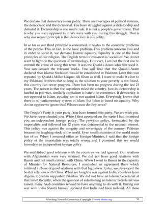 Marching Towards Democracy Copyright © www.bhutto.org 56
We declare that democracy is our polity. There are two types of political systems,
the democratic and the dictatorial. You have struggled against a dictatorship and
defeated it. Dictatorship is one man’s rule. It is not a people’s government. That
is why you were opposed to it. We were with you during this struggle. That is
why our second principle is that democracy is our polity.
In so far as our third principle is concerned, it relates to the economic problems
of the people. This, in fact, is the basic problem. This problem concerns you and
in order to solve it, we demand Islamic equality. Equality is one of the basic
principles of our religion. The English term for musawat is ‘socialism’ We do not
want to fight on the question of terminology. However, I am not the first one to
commit the crime of using this term. It was the Quaid-i-Azam who first used it.
You can consult the relevant books. You will find that the Quaid-i-Azam
declared that Islamic Socialism would be established in Pakistan. Later this was
repeated by Quaid-i-Millat Liaquat Ali Khan as well. I want to make it clear to
my Pakistani brothers that so long as the solution to your poverty is not found,
this country can never progress. There has been no progress during the last 23
years. The reason is that the capitalists ruled the country. Just as dictatorship is
hateful in poli¬tics, similarly capitalism is hateful in economics. If democracy is
not opposed to Islam, equality too is not against Islam. Everybody knows that
there is no parliamentary system in Islam. But Islam is based on equality. Why
do cur opponents ignore this? Whose cause do they serve?
The People’s Party is your party. You have formed this party. We are with you.
We have never cheated you. When I first appeared on the scene I had promised
you an independent foreign policy. The previous policy, formulated by the
imperialists and followed for 12 years was detrimental to the national interest.
This policy was against the integrity and sovereignty of the country. Pakistan
became the laughing stock of the world. Even small countries of the world made
fun of us. When I assumed office as Foreign Minister, I said that the foreign
policy of the imperialists was totally wrong and I promised that we would
formulate an independent foreign policy.
We established good relations with the countries we had ignored. Our relations
with Afghanistan were very strained. We did not have good relations with
Russia and not much contact with China. When I went to Russia in the capacity
of Minister for Natural Resources, I concluded an agreement there which
initiated a phase of good relations with that big power. Later, we developed the
best of relations with China. When we fought a war against India, countries from
Algeria to Jordan supported Pakistan. We did not have an Islamic Secretariat at
that time! Recently, when the question of establishing an Islamic Secretariat was
raised, many Arab countries refused to have anything to do with it. During our
war with India Shastri himself declared that India had been isolated. All these
 