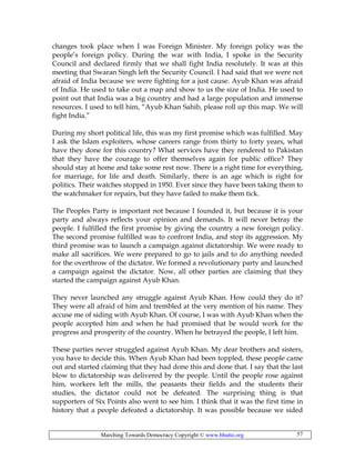 Marching Towards Democracy Copyright © www.bhutto.org 57
changes took place when I was Foreign Minister. My foreign policy was the
people’s foreign policy. During the war with India, I spoke in the Security
Council and declared firmly that we shall fight India resolutely. It was at this
meeting that Swaran Singh left the Security Council. I had said that we were not
afraid of India because we were fighting for a just cause. Ayub Khan was afraid
of India. He used to take out a map and show to us the size of India. He used to
point out that India was a big country and had a large population and immense
resources. I used to tell him, “Ayub Khan Sahib, please roll up this map. We will
fight India.”
During my short political life, this was my first promise which was fulfilled. May
I ask the Islam exploiters, whose careers range from thirty to forty years, what
have they done for this country? What services have they rendered to Pakistan
that they have the courage to offer themselves again for public office? They
should stay at home and take some rest now. There is a right time for everything,
for marriage, for life and death. Similarly, there is an age which is right for
politics. Their watches stopped in 1950. Ever since they have been taking them to
the watchmaker for repairs, but they have failed to make them tick.
The Peoples Party is important not because I founded it, but because it is your
party and always reflects your opinion and demands. It will never betray the
people. I fulfilled the first promise by giving the country a new foreign policy.
The second promise fulfilled was to confront India, and stop its aggression. My
third promise was to launch a campaign against dictatorship. We were ready to
make all sacrifices. We were prepared to go to jails and to do anything needed
for the overthrow of the dictator. We formed a revolutionary party and launched
a campaign against the dictator. Now, all other parties are claiming that they
started the campaign against Ayub Khan.
They never launched any struggle against Ayub Khan. How could they do it?
They were all afraid of him and trembled at the very mention of his name. They
accuse me of siding with Ayub Khan. Of course, I was with Ayub Khan when the
people accepted him and when he had promised that be would work for the
progress and prosperity of the country. When he betrayed the people, I left him.
These parties never struggled against Ayub Khan. My dear brothers and sisters,
you have to decide this. When Ayub Khan had been toppled, these people came
out and started claiming that they had done this and done that. I say that the last
blow to dictatorship was delivered by the people. Until the people rose against
him, workers left the mills, the peasants their fields and the students their
studies, the dictator could not be defeated. The surprising thing is that
supporters of Six Points also went to see him. I think that it was the first time in
history that a people defeated a dictatorship. It was possible because we sided
 