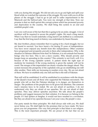 Marching Towards Democracy Copyright © www.bhutto.org 58
with you during this struggle. We did not ask you to go and fight and spill your
blood while we watched the outcome of the struggle. We were with you in all the
phases of the struggle. I had to go to jail and to suffer imprisonment in the
Mianwali and the Sahiwal jails. You were my strength at that time. Now our
promise is that we shall uproot this corrupt system which has promoted poverty
and deprivation in the country. We shall bring this system to an end and
establish people’s rule.
I am very well aware of the fact that this is going to be an ardor, struggle. A lot of
sacrifices will be required to secure the people’s rights. We need a long march.
When I say that we would undertake a long march I am dubbed as a communist.
I say that the first long march in history was undertaken by Imam Hussain.
My dear brothers, please remember that it is going to be a hard struggle, but we
are bound to succeed. You have learnt a lot during 23 years of independence.
You have never enjoyed any benefit from this independence. Other countries
have progressed and prosperity prevails in them after independence. Why is the
situation in Pakistan different from that? In Pakistan, it is not animals but human
beings who live here. This is not a slave country. Why should poverty and
hunger keep on spreading in this country? This certainly is not God’s will. It is
because of the wrong capitalist system. A patient needs the right type of
medicine for treatment. If the wrong medicine is given the malady will not be
cured. The stooges of the imperialists can clearly visualise the danger ahead. This
system increases the prosperity of the capitalists who go on establishing one mill
after another. Their mills are increasing in number every day. We are not afraid
of them. We have to establish only one mill and that is the mill of Pakistan.
That mill will be established. It will be established in accordance with the dream
of the Quaid-i-Azam and all those who supported the Pakistan movement. The
people who tell us that the Pakistan ideology is in danger, are themselves in
danger. The problems of the people have to be given full attention. The common
man’s miseries have to be ended. We are not afraid of sacrifices. I do not
understand why they are afraid of our speeches. We are not afraid of their
speeches. They may deliver speeches anywhere. We talk about the people’s
problems and suggest measures for their solution. It is because we belong to the
people. If I had spoken at Sanghar, it would not have resulted in a revolution.
But they are afraid of my speeches because I am your voice, the people’s voice.
Our party stands for three principles. We shall always side with you. We shall
never betray you. We shall fight for the promises that we have made. We have
given you our programme. Our very first principle is that Islam is our religion.
This is the most important principle. We are proud of the fact that we are
 