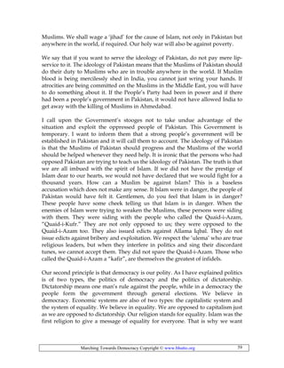 Marching Towards Democracy Copyright © www.bhutto.org 59
Muslims. We shall wage a ‘jihad’ for the cause of Islam, not only in Pakistan but
anywhere in the world, if required. Our holy war will also be against poverty.
We say that if you want to serve the ideology of Pakistan, do not pay mere lip-
service to it. The ideology of Pakistan means that the Muslims of Pakistan should
do their duty to Muslims who are in trouble anywhere in the world. If Muslim
blood is being mercilessly shed in India, you cannot just wring your hands. If
atrocities are being committed on the Muslims in the Middle East, you will have
to do something about it. If the People’s Party had been in power and if there
had been a people’s government in Pakistan, it would not have allowed India to
get away with the killing of Muslims in Ahmedabad.
I call upon the Government’s stooges not to take undue advantage of the
situation and exploit the oppressed people of Pakistan. This Government is
temporary. I want to inform them that a strong people’s government will be
established in Pakistan and it will call them to account. The ideology of Pakistan
is that the Muslims of Pakistan should progress and the Muslims of the world
should be helped whenever they need help. It is ironic that the persons who had
opposed Pakistan are trying to teach us the ideology of Pakistan. The truth is that
we are all imbued with the spirit of Islam. If we did not have the prestige of
Islam dear to our hearts, we would not have declared that we would fight for a
thousand years. How can a Muslim be against Islam? This is a baseless
accusation which does not make any sense. It Islam were in danger, the people of
Pakistan would have felt it. Gentlemen, do you feel that Islam is in danger?
These people have some cheek telling us that Islam is in danger. When the
enemies of Islam were trying to weaken the Muslims, these persons were siding
with them. They were siding with the people who called the Quaid-i-Azam,
“Quaid-i-Kufr.” They are not only opposed to us; they were opposed to the
Quaid-i-Azam too. They also issued edicts against Allama Iqbal. They do not
issue edicts against bribery and exploitation. We respect the ‘ulema’ who are true
religious leaders, but when they interfere in politics and sing their discordant
tunes, we cannot accept them. They did not spare the Quaid-i-Azam. Those who
called the Quaid-i-Azam a “kafir”, are themselves the greatest of infidels.
Our second principle is that democracy is our polity. As I have explained politics
is of two types, the politics of democracy and the politics of dictatorship.
Dictatorship means one man’s rule against the people, while in a democracy the
people form the government through general elections. We believe in
democracy. Economic systems are also of two types: the capitalistic system and
the system of equality. We believe in equality. We are opposed to capitalism just
as we are opposed to dictatorship. Our religion stands for equality. Islam was the
first religion to give a message of equality for everyone. That is why we want
 