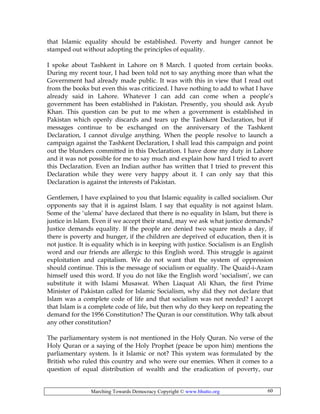 Marching Towards Democracy Copyright © www.bhutto.org 60
that Islamic equality should be established. Poverty and hunger cannot be
stamped out without adopting the principles of equality.
I spoke about Tashkent in Lahore on 8 March. I quoted from certain books.
During my recent tour, I had been told not to say anything more than what the
Government had already made public. It was with this in view that I read out
from the books but even this was criticized. I have nothing to add to what I have
already said in Lahore. Whatever I can add can come when a people’s
government has been established in Pakistan. Presently, you should ask Ayub
Khan. This question can be put to me when a government is established in
Pakistan which openly discards and tears up the Tashkent Declaration, but if
messages continue to be exchanged on the anniversary of the Tashkent
Declaration, I cannot divulge anything. When the people resolve to launch a
campaign against the Tashkent Declaration, I shall lead this campaign and point
out the blunders committed in this Declaration. I have done my duty in Lahore
and it was not possible for me to say much and explain how hard I tried to avert
this Declaration. Even an Indian author has written that I tried to prevent this
Declaration while they were very happy about it. I can only say that this
Declaration is against the interests of Pakistan.
Gentlemen, I have explained to you that Islamic equality is called socialism. Our
opponents say that it is against Islam. I say that equality is not against Islam.
Some of the ‘ulema’ have declared that there is no equality in Islam, but there is
justice in Islam. Even if we accept their stand, may we ask what justice demands?
Justice demands equality. If the people are denied two square meals a day, if
there is poverty and hunger, if the children are deprived of education, then it is
not justice. It is equality which is in keeping with justice. Socialism is an English
word and our friends are allergic to this English word. This struggle is against
exploitation and capitalism. We do not want that the system of oppression
should continue. This is the message of socialism or equality. The Quaid-i-Azam
himself used this word. If you do not like the English word ‘socialism’, we can
substitute it with Islami Musawat. When Liaquat Ali Khan, the first Prime
Minister of Pakistan called for Islamic Socialism, why did they not declare that
Islam was a complete code of life and that socialism was not needed? I accept
that Islam is a complete code of life, but then why do they keep on repeating the
demand for the 1956 Constitution? The Quran is our constitution. Why talk about
any other constitution?
The parliamentary system is not mentioned in the Holy Quran. No verse of the
Holy Quran or a saying of the Holy Prophet (peace be upon him) mentions the
parliamentary system. Is it Islamic or not? This system was formulated by the
British who ruled this country and who were our enemies. When it comes to a
question of equal distribution of wealth and the eradication of poverty, our
 