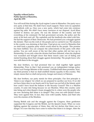 Marching Towards Democracy Copyright © www.bhutto.org 62
Equality without Justice
Public Speech at Mansehra,
April 20, 1970
You will recall that during the Ayub regime I came to Mansehra. Our party was a
new party at that time. We didn’t have much support. There were no capitalists
or landlords with us. Ours was a new party, which had come into existence
against big odds. We didn’t have many resources at our disposal. Ayub Khan
wanted to destroy our party. He was the dictator of the country and had
everything at his command. He had government servants, the police and the
army at his beck and call. The capitalists and the landlords also sided with him.
He had the support of Basic Democrats. We had promised you a struggle against
the dictator. That was the wish of -the people and we carried it out. The situation
in the country was alarming at that time. I had given my word in Mansehra that
we shall form a popular party which would stand by the people. This promise
has been fulfilled. You can compare the achievements of this party with other
parties. You are well aware of the fact that other parties did not face up to
dictatorship. It was only when the dictator had been defeated, when the elephant
was wounded and brought down that these insects came out of hiding and
started boasting about their struggle against dictatorship. The people know who
was with them in the struggle.
My dear brothers, we had promised that we shall together fight against
dictatorship. Prior to that I had promised you an independent foreign policy
when I was Foreign Minister of the country. I fulfilled both these promises. Now,
my third promise is that we shall establish Islamic equality in this country. This
simply means that we shall end poverty, hunger and misery in Pakistan.
My dear brothers, our party stands for three principles. Our first principle is
‘Islam is our religion’ for which we are prepared to sacrifice our lives. If we did
not have Islam dear to our hearts and if my heart was not full of the Islamic spirit
how could I have faced the Indians in the Security Council? This is a Muslim
country. It came into being because we are Muslims. When this country came
into being and when Quaid-i-Azam struggled for it, where were the people who
are now declaring that Islam is in danger? They were not with Quaid-i-Azam.
They were against him. In fact, they were with Gandhi, Nehru and Patel who
were the enemies of the Muslims.
During British rule and the struggle against the Congress, these gentlemen
supported the Congress and the British, not the Quaid-i-Azam. When we were
fighting against the enemies of Islam, they did not declare that Islam was in
danger. It is now that they have come to realise that Islam is in danger. After the
 