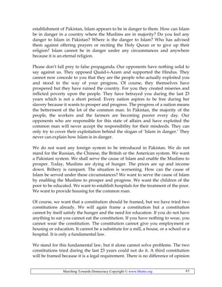Marching Towards Democracy Copyright © www.bhutto.org 63
establishment of Pakistan, Islam appears to be in danger to them. How can Islam
be in danger in a country where the Muslims are in majority? Do you feel any
danger to Islam in Pakistan? Where is the danger to Islam? Who has advised
them against offering prayers or reciting the Holy Quran or to give up their
religion? Islam cannot be in danger under any circumstances and anywhere
because it is an eternal religion.
Please don’t fall prey to false propaganda. Our opponents have nothing solid to
say against us. They opposed Quaid-i-Azam and supported the Hindus. They
cannot now concede to you that they are the people who actually exploited you
and stood in the way of your progress. Of course, they themselves have
prospered but they have ruined the country. For you they created miseries and
inflicted poverty upon the people. They have betrayed you during the last 23
years which is not a short period. Every nation aspires to be free during her
slavery because it wants to prosper and progress. The progress of a nation means
the betterment of the lot of the common man. In Pakistan, the majority of the
people, the workers and the farmers are becoming poorer every day. Our
opponents who are responsible for this state of affairs and have exploited the
common man will never accept the responsibility for their misdeeds. They can
only try to cover their exploitation behind the slogan of ‘Islam in danger.’ They
never can explain how Islam is in danger.
We do not want any foreign system to be introduced in Pakistan. We do not
stand for the Russian, the Chinese, the British or the American system. We want
a Pakistani system. We shall serve the cause of Islam and enable the Muslims to
prosper. Today, Muslims are dying of hunger. The prices are up and income
down. Bribery is rampant. The situation is worsening. How can the cause of
Islam be served under these circumstances? We want to serve the cause of Islam
by enabling the Muslims to prosper and progress. We want the children of the
poor to be educated. We want to establish hospitals for the treatment of the poor.
We want to provide housing for the common roan.
Of course, we want that a constitution should be framed, but we have tried two
constitutions already. We will again frame a constitution but a constitution
cannot by itself satisfy the hunger and the need for education. If you do not have
anything to eat you cannot eat the constitution. If you have nothing to wear, you
cannot wear the constitution. The constitution cannot give you employment or
housing or education. It cannot be a substitute for a mill, a house, or a school or a
hospital. It is only a fundamental law.
We stand for this fundamental law, but it alone cannot solve problems. The two
constitutions tried during the last 23 years could not do it. A third constitution
will be framed because it is a legal requirement. There is no difference of opinion
 