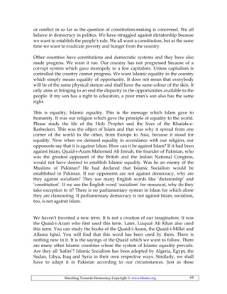 Marching Towards Democracy Copyright © www.bhutto.org 64
or conflict in so far as the question of constitution-making is concerned. We all
believe in democracy in politics. We have struggled against dictatorship because
we want to establish the people’s rule. We all want a constitution, but at the same
time we want to eradicate poverty and hunger from the country.
Other countries have constitutions and democratic systems and they have also
made progress. We want it too. Our country has not progressed because of a
corrupt system which gave monopoly to a few capitalists. Unless capitalism is
controlled the country cannot progress. We want Islamic equality in the country
which simply means equality of opportunity. It does not mean that everybody
will be of the same physical stature and shall have the same colour of the skin. It
only aims at bringing to an end the disparity in the opportunities available to the
people. If my son has a right to education, a poor man’s son also has the same
right.
This is equality, Islamic equality. This is the message which Islam gave to
humanity. It was our religion which gave the principle of equality to the world.
Please study the life of the Holy Prophet and the lives of the Khulafa-e-
Rashedeen. This was the object of Islam and that was why it spread from one
corner of the world to the other, from Europe to Asia, because it stood for
equality. Now when we demand equality in accordance with our religion, our
opponents say that it is against Islam. How can it be against Islam? If it had been
against Islam, Quaid-i-Azam Mahomed Ali Jinnah, the founder of Pakistan, who
was the greatest opponent of the British and the Indian National Congress,
would not have desired to establish Islamic equality. Was he an enemy of the
Muslims of Pakistan? He had declared that Islamic Socialism would be
established in Pakistan. If our opponents are not against democracy, why are
they against socialism? They use many English words like ‘dictatorship’ and
‘constitution’. If we use the English word ‘socialism’ for musawat, why do they
take exception to it? There is no parliamentary system in Islam for which alone
they are clamouring. If parliamentary democracy is not against Islam, socialism,
too, is not against Islam.
We haven’t invented a new term. It is not a creation of our imagination. It was
the Quaid-i-Azam who first used this term. Later, Liaquat Ali Khan also used
this term. You can study the books of the Quaid-i-Azam, the Quaid-i-Millat and
Allama Iqbal. You will find that this word has been used by them. There is
nothing new in it. It is the sayings of the Quaid which we want to follow. There
are many other Islamic countries where the system of Islamic equality prevails.
Are they all ‘kafirs’? Islamic Socialism has been adopted by Algeria, Egypt, the
Sudan, Libya, Iraq and Syria in their own respective ways. Similarly, we shall
have to adapt it in Pakistan according to our circumstances. Just as these
 