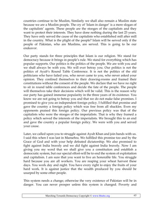 Marching Towards Democracy Copyright © www.bhutto.org 65
countries continue to be Muslim, Similarly we shall also remain a Muslim state
because we are a Muslim people. The cry of ‘Islam in danger’ is a mere slogan of
the capitalists’ agents. These people are the stooges of the capitalists and they
want to protect their interests. They have done nothing during the last 23 years.
They have only served the cause of the capitalists who established mill after mill
in the country. What is the plight of the people? Islam will be served only if the
people of Pakistan, who are Muslims, are served. This is going to be our
endeavor.
Our party stands for three principles that Islam is our religion. We stand for
democracy because it brings in people’s rule. We stand for everything which has
popular supports. Our politics is the politics of the people. We are with you and
we shall always be with you. We will ever betray you. Our politics is not the
politics of Ayub’s Round Table Conference. It is not the politics of the old
politicians who have failed you, who never came to you, who never asked your
opinion. They confined themselves to their drawing-rooms and framed their
constitutions without the consent of the people. We declare that we have no right
to sit in round table conferences and decide the fate of the people. The people
will themselves take their decisions which will be valid. This is the reason why
our party has gained immense popularity in the three years of its existence. You
know we are not going to betray you and that we do not make false promises. I
promised to give you an independent foreign policy. I fulfilled that promise and
gave the country a foreign policy which was free from all shackles. Even my
opponents praised this foreign policy. Our previous policy was that of the
capitalists who were the stooges of the imperialists. That is why they framed a
policy which served the interests of the imperialists. We brought this to an end
and gave the country a popular foreign policy. We were with you and served
your cause.
Later, we called upon you to struggle against Ayub Khan and join bands with us.
I said this when I was last in Mansehra. We fulfilled this promise too and by the
Grace of God and with your help defeated dictatorship. We also promised to
fight against India bravely and we did fight against India bravely. Now I am
giving you my word that we shall give you a constitution and establish a
democratic system, but our special effort-will be to end the system of exploitation
and capitalism. I am sure that you want to live an honorable life. You struggle
hard because you are all workers. You are reaping your wheat harvest these
days. You work day and night. You have every right to enjoy the fruits of your
hard work. It is against justice that the wealth produced by you should be
usurped by some other people.
This system needs a change; otherwise the very existence of Pakistan will be in
danger. You can never prosper unless this system is changed. Poverty and
 