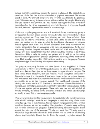 Marching Towards Democracy Copyright © www.bhutto.org 66
hunger cannot be eradicated unless the system is changed. The capitalists are
conscious of the fact that we have launched a popular movement. We are not
afraid of them. We are with the people and we shall lead them to the promised
goals. Whatever we say is in accordance with the will of the people. That is why
they are afraid of my speeches. If I had spoken in Sanghar heavens would not
have fallen, but they tried to prevent my speech in Sanghar, It is because I speak
the truth, because I represent the common man’s feelings.
We have a popular programme. You will see that I do not criticise any party in
my speeches. I do not attack anyone personally while my opponents have been
speaking against me. They have been abusing me, but I have refrained from
telling you all! I know about them. Let them utter all the lies that they want. You
have two parties here in your area led by two Khans who carry on personal
attacks against each other. We are not concerned with their accusations and
counter-accusations. We are concerned with our own programme. By the way,
how many Muslim Leagues are there in the market? And how many NAPs?
Strange are- these people that while they criticise us, they continue to be divided
themselves. This is only increasing our power and it will go on increasing
because we have presented a practical programme according to the needs of the
hour. Their watches stopped in 1950, but they want to serve the people. You can
imagine the type of service they are capable of rendering.
Our party is your party because you have formed it and supported it. People
from Karachi to Khyber are with this party because we talk of their problems. We
shall never betray them, just as we have never betrayed them in the past. We
have served them. Therefore, they are with us. Please strengthen the hands of
this party because it is your party. If any harm comes to this party, your interests
will be harmed. We want that your children should receive free education as far
as possible, as far as our resources permit. The wealth and resources of the
country are in the hands of 22 families at the moment. Unless this situation is
changed, you cannot progress and you cannot be provided with everyday needs.
We are not against private property. Those who say that we will abolish all
private property, the small shops, the small factories and small land-holdings,
are totally wrong. This is baseless propaganda.
What we want is that the big businessmen, the capitalists who own innumerable
mills, should be subject to curbs and the people at the lower rung of the ladder
should go up. That is our objective. We have given our programmed in a written
manifesto because we are not making false promises. We could very well say
that we shall confiscate all property, but this is wrong. It will be against Islam,
against the interests of the country. We do not want this. We only want to
nationalize large factories and mills. Their wealth will be used for establishing
schools and hospitals. Unless this is done, the equality of Islam cannot be
 
