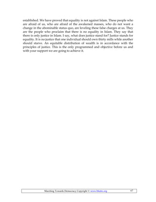Marching Towards Democracy Copyright © www.bhutto.org 67
established. We have proved that equality is not against Islam. These people who
are afraid of us, who are afraid of the awakened masses, who do not want a
change in the abominable status quo, are leveling these false charges at us. They
are the people who proclaim that there is no equality in Islam. They say that
there is only justice in Islam. I say, what does justice stand for? Justice stands for
equality. It is no justice that one individual should own thirty mills while another
should starve. An equitable distribution of wealth is in accordance with the
principles of justice. This is the only programmed and objective before us and
with your support we are going to achieve it.
 
