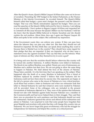Marching Towards Democracy Copyright © www.bhutto.org 5
After the Quaid-i-Azam, Quaid-i-Millat Liaquat Ali Khan also came out in favour
of socialism. Presenting the 1947 budget in the Indian Parliament, as the Finance
Minister of the Interim Government, he revealed himself. The Quaid-i-Millat
himself called that budget, a poor man’s budget, the peasant’s and the laborer’s
budget. That was why Hindu industrialists opposed his budget. Then you can
read the speeches of the Quaid-i-Millat delivered by him in America. I am talking
to you impartially. I have spoken to Begum Liaquat Ali Khan and requested her
to comment oh this issue because the Quaid-i-Millat was her husband. I told her
she knew that the Quaid-i-Millat believed in Islamic Socialism and she should
explain the real position. About three days ago I again met Begum Liaquat Ali
Khan and spoke to her on this subject. She confirmed my impression.
If the Government wants they can enforce any system. If they can pass laws
about the laborers they can pass any other law. But then they should not call
themselves impartial. Do they think they can speak about anything they want to
because there is Martial Law in the country? They should have some regard for
their pledge that they are impartial. If they are impartial, why do they issue a
statement every day against socialism? They say that they are the referees. What
types of referees are they when they themselves try to score a goal?
It is being said now that the socialists should behave otherwise this country will
be turned into another Indonesia. A million Muslims were killed in Indonesia.
The blood of one million Muslims was spilled. Ninety per cent of Indonesians are
Muslims and a million lost their lives. We are not going to allow the same thing
to happen in Pakistan. We shall defend the lives of the citizens of Pakistan.
Please listen carefully. It is the first time that I am speaking on the subject. What
happened after the death of so many Muslims in Indonesia? Was a friend of
Muslims replaced by another friend? I believe that what Soekarno did for
Indonesia could not have been done by anyone else. Our opponents are happy at
the fall of a person who came to the rescue of Pakistan at a very critical juncture.
Ayub Khan had written a letter to Soekarno and when our emissaries look that
letter to Ahmed Soekarno he said that whatever arms were needed by Pakistan
will be provided. Some of his colleagues who are included in the present
Government of Indonesia objected to it. They were of the opinion that Indonesia
should not side with Pakistan against India because Pakistan was a member of
the Commonwealth and had never helped them in their struggle. They said that
there was no precedent for such assistance and that Indonesia should not send
her submarines. Soekarno ignored this advice and offered all his submarines and
planes to Pakistan. I am surprised to note that some people have forgotten that
great Mujahid and proclaim with pride that they will change this country into an
Indonesia. We can never forget that great revolutionary who led the struggle for
independence for Indonesia and helped this country at a critical juncture.
 
