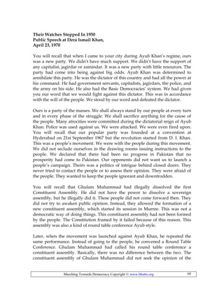 Marching Towards Democracy Copyright © www.bhutto.org 68
Their Watches Stopped In 1950
Public Speech at Dera Ismail Khan,
April 23, 1970
You will recall that when I came to your city during Ayub Khan’s regime, ours
was a new party. We didn’t have much support. We didn’t have the support of
any capitalist, jagirdar or zamindar. It was a new party with little resources. The
party had come into being against big odds. Ayub Khan was determined to
annihilate this party. He was the dictator of this country and had all the power at
his command. He had government servants, capitalists, jagirdars, the police, and
the army on his side. He also had the Basic Democracies’ system. We had given
you our word that we would fight against this dictator. This was in accordance
with the will of the people. We stood by our word and defeated the dictator.
Ours is a party of the masses. We shall always stand by our people at every turn
and in every phase of the struggle. We shall sacrifice anything for the cause of
the people. Many atrocities were committed during the dictatorial reign of Ayub
Khan. Police was used against us. We were attacked. We were even fired upon.
You will recall that our popular party was founded at a convention at
Hyderabad on 21st September 1967 but the revolution started from D. I. Khan.
This was a people’s movement. We were with the people during this movement.
We did not seclude ourselves in the drawing rooms issuing instructions to the
people. We declared that there had been no progress in Pakistan that no
prosperity had come to Pakistan. Our opponents did not want us to launch a
people’s campaign. Theirs was a politics of intrigue behind closed doors. They
never tried to contact the people or to assess their opinion. They were afraid of
the people. They wanted to keep the people ignorant and downtrodden.
You will recall that Ghulam Muhammad had illegally dissolved the first
Constituent Assembly. He did not have the power to dissolve a sovereign
assembly, but he illegally did it. These people did not come forward then. They
did not try to awaken public opinion. Instead, they allowed the formation of a
new constituent assembly, which started its session in Murree. This was not a
democratic way of doing things. This constituent assembly had not been formed
by the people. The Constitution framed by it failed because of this reason. This
assembly was also a kind of round table conference Ayub style.
Later, when the movement was launched against Ayub Khan, he repeated the
same performance. Instead of going to the people, he convened a Round Table
Conference. Ghulam Muhammad had called his round table conference a
constituent assembly. Basically, there was no difference between the two. The
constituent assembly of Ghulam Muhammad did not seek the opinion of the
 