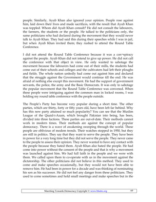 Marching Towards Democracy Copyright © www.bhutto.org 69
people. Similarly, Ayub Khan also ignored your opinion. People rose against
him, laid down their lives and made sacrifices, with the result that Ayub Khan
was toppled. Whom did Ayub Khan consult? He did not consult the labourers,
the farmers, the students or the people. He talked to the politicians only, the
same politicians who had declared during the movement that they would never
talk to Ayub Khan. They had said this during their speeches while I was in jail,
but when Ayub Khan invited them; they rushed to attend the Round Table
Conference.
I did not attend the Round Table Conference because it was a con¬spiracy
against the people. Ayub Khan did not intend to give up power. He did not call
the conference with that object in view. He only wanted to sabotage the
movement because the labourers had come out of their mills, the students had
come out of their schools and colleges and the cultivators had left their ploughs
and fields. The whole nation unitedly had come out against him and declared
that the struggle against the Government would continue till the end. He was
afraid of nothing else except this movement. He had the support of government
servants, the police, the army and the Basic Democrats. It was only to sabotage
the popular movement that the Round Table Conference was convened. When
these people were intriguing against the common man in locked rooms, I was
holding my round table conference with the people outside.
The People’s Party has become very popular during a short time. The other
parties, which are thirty, forty or fifty years old, have been left far behind. Why
has this new party attained so much popularity? You can see that the Muslim
League of the Quaid-i-Azam, which brought Pakistan into being, has been,
divided into three factions. These parties are out-of-date. Their methods cannot
work in modern times. Their methods are against the concept of popular
democracy. There is a wave of awakening sweeping through the world. These
people are oblivious of modem trends. Their watches stopped in 1950, but they
are still in politics. They say that they want to serve the people. They have been
in power for a very long time but they did not serve the people. They never came
to the people to assess their opinion. They never wanted to have any contact with
the people because they hated them. Ayub Khan also hated the people. He had
come into power without the consent of the people and that is why a movement
was launched against him. We had full faith in the people and we were with
them. We called upon them to co-operate with us in the movement against the
dictatorship. The other politicians did not believe in this method. They used to
come and make speeches occasionally, but they would not have been able to
remove him. He had been in power for a decade and was thinking of nominating
his son as his successor. He did not feel any danger from these politicians. They
used to come sometimes and hold small meetings and make speeches but in the
 