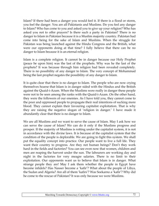 Marching Towards Democracy Copyright © www.bhutto.org 72
Islam? If there had been a danger you would feel it. If there is a flood or storm,
you feel the danger. You are all Pakistanis and Muslims. Do you feel any danger
to Islam? Who has come to you and asked you to give up your religion? Who has
asked you not to offer prayers? Is there such a party in Pakistan? There is no
danger to Islam in Pakistan because it is a Muslim majority country. Pakistan had
come into being for the sake of Islam and Muslims. When the struggle for
Pakistan was being launched against the Hindu Congress and the British, what
were our opponents doing at that time? I fully believe that there can be no
danger to Islam because it is an eternal religion.
Islam is a complete religion. It cannot be in danger because our Holy Prophet
(peace be upon him) was the last of the prophets. Why was he the last of the
prophets? It was because through him religion had been revealed completely.
There is no possibility of any danger to Islam. The very concept of Mohammad
being the last prophet negates the possibility of any danger to Islam.
It is quite clear that there is no danger to Islam. The people who are now crying
themselves hoarse that Islam is in danger sided with the Hindus and the British
against the Quaid-i-Azam. When the Muslims were really in danger these people
were not to be seen among the ranks with the Quaid-i-Azam. On the other hand,
they were the followers of our enemies. As I have told you, they cannot come to
the poor and oppressed people to propagate their real intentions of sucking more
blood. They cannot explain their favouring capitalist exploitation. That is why
they are raising the negative slogan of ‘religion in danger.’ I have made it
abundantly clear that there is no danger to Islam.
We are all Muslims and we want to serve the cause of Islam. May I ask how we
can serve the cause of Islam? We can do it only if the Muslims progress and
prosper. If the majority of Muslims is rotting under the capitalist system, it is not
in accordance with the divine laws. It is because of the capitalist system that the
condition of the people is deplorable. We are going to fight this system. We shall
put the equality concept into practice. Our people want to live a full life. They
want their country to progress. Are they not human beings? Don’t they work
hard in the fields and factories? You can see even now that women, children and
men are reaping the harvest under the sun. The labourers are working day and
night in the factories for very meagre salaries. There is no limit to their
exploitation. Our opponents want us to believe that Islam is in danger. What
strange people they are! May I ask them whether the people in Egypt have
become infidels? Has Nasser become a ‘kafir’? What about the people of Libya,
the Sudan and Algeria? Are all of them ‘kafirs’? Was Soekarno a ‘kafir’? Why did
he come to the rescue of Pakistan? It was only because we were Muslims.
 