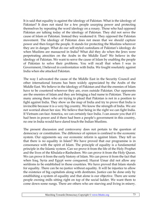 Marching Towards Democracy Copyright © www.bhutto.org 73
It is said that equality is against the ideology of Pakistan. What is the ideology of
Pakistan? It does not stand for a few people usurping power and protecting
themselves by repeating the word ideology on a rosary. Those who had opposed
Pakistan are talking today of the ideology of Pakistan. They did not serve the
cause of Islam or Pakistan. Instead they weakened it. They opposed the Pakistan
movement. The ideology of Pakistan does not mean that we should capture
power and then forget the people. It stands for protecting the Muslims wherever
they are in danger. What do our self-styled custodians of Pakistan’s ideology do
when Muslims are massacred in India? What did they do when the Jews were
perpetrating atrocities on the Arabs in the Middle East? We believe in the
ideology of Pakistan. We want to serve the cause of Islam by enabling the people
of Pakistan to solve their problems. You will recall that when I was in
Government, I believed in confrontation with India. We fought resolutely against
India when she attacked Pakistan.
The way I advocated the cause of the Middle East in the Security Council and
other international forums has been widely appreciated by the Arabs of the
Middle East. We believe in the ideology of Pakistan and that the enemies of Islam
have to be countered wherever they are, even outside Pakistan. Our opponents
are the enemies of Islam and they are bringing a bad name to Pakistan. There are
many among them who are trying to plead that Pakistan is not in a position to
fight against India. They show us the map of India and try to prove that India is
invincible because it is a very big country. We know the strength of India. We are
not worried about her size. We believe that being in the right we can fight India.
If Vietnam can face America, we can certainly face India. I can assure you that if I
had been in power and if there had been a people’s government in this country,
no one in India would have dared touch the Indian Muslims.
The present discussion and controversy does not pertain to the question of
democracy or constitution. The difference of opinion is confined to the economic
system. Our opponents say our economic reform is against Islam. They tell us
that there is no equality in Islam? We have proved that our programme is in
consonance with the spirit of Islam. The principle of equality is a fundamental
principle in the Islamic system. Can we prove it from the life of the Holy Prophet
and the lives of the Khulafa-e-Rashedeen. We can prove it from the Holy Quran.
We can prove it from the early history of Islam. We can prove it from the fact that
when Iraq, Syria and Egypt were conquered, Hazrat Umar did not allow any
serfdoms to be established in those countries. We have proved that Islam stands
for equality. There can be no justice without equality. It will be injustice to allow
the existence of big capitalists along with destitutes. Justice can be done only by
establishing a system of equality and that alone is our objective. There are some
people owning mills sitting right on top of the social ladder. We want them to
come down some rungs. There are others who are starving and living in misery.
 