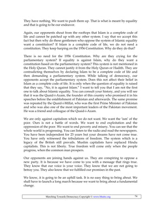 Marching Towards Democracy Copyright © www.bhutto.org 74
They have nothing. We want to push them up. That is what is meant by equality
and that is going to be our endeavor.
Again, our opponents shout from the rooftops that Islam is a complete code of
life and cannot be patched up with any other system. I say that we accept this
fact but then why do these gentlemen who oppose the system of Islamic equality
want a constitution? If Islam is a complete code of life, we do not need a
constitution. They keep harping on the 1956 Constitution. Why do they do that?
There is no need for the 1956 Constitution. Why are they crying for the
parliamentary system? If equality is against Islam, why do they want a
constitution based on the parliamentary system? This system is not mentioned in
the Holy Quran. They cannot justify it from the Holy Quran or Hadith. They are
contradicting themselves by declaring Islam to be a complete code of life and
then demanding a parliamentary system. While talking of democracy, our
opponents accept the parliamentary system. Does this not affect their belief in
Islam as a complete code of life. It is only when the question of equality is raised
that they say, “No, it is against Islam.” I want to tell you that I am not the first
one to talk about Islamic equality. You can consult your history, and you will see
that it was the Quaid-i-Azam, the founder of this country who promised it in his
speeches before the establishment of Pakistan and afterwards. The same promise
was repeated by the Quaid-i-Millat, who was the first Prime Minister of Pakistan
and who was also one of the most important leaders of the Pakistan movement.
He was a friend and colleague of the Quaid-i-Azam.
We are only against capitalism which we do not want. We want the ‘ism’ of the
poor. Ours is not a battle of words. We want to end exploitation and the
oppression of the poor. We want to end poverty and misery. You can see that the
whole world is progressing. You can listen to the radio and read the newspapers.
You have been independent for 23 years but your dreams have not come true.
You have only witnessed the tribulations of freedom. The system which is a
legacy of the British still prevails. Muslim capitalists have replaced Hindu
capitalists. This is not liberty. True freedom will come only when the people
progress, when the common man prospers.
Our opponents are joining hands against us. They are conspiring to oppose a
new party. It is because we have come to you with a message that rings true.
They know that our voice is your voice. They know that we are not going to
betray you. They also know that we fulfilled our promises in the past.
We know, it is going to be an uphill task. It is no easy thing to bring about. We
shall have to launch a long march because we want to bring about a fundamental
change.
 