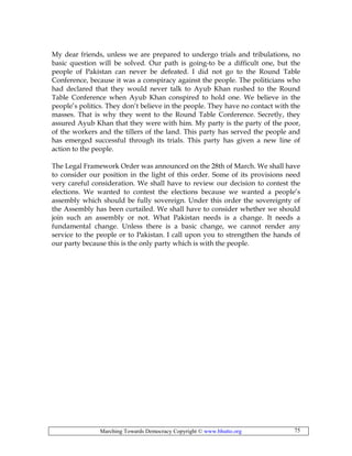 Marching Towards Democracy Copyright © www.bhutto.org 75
My dear friends, unless we are prepared to undergo trials and tribulations, no
basic question will be solved. Our path is going-to be a difficult one, but the
people of Pakistan can never be defeated. I did not go to the Round Table
Conference, because it was a conspiracy against the people. The politicians who
had declared that they would never talk to Ayub Khan rushed to the Round
Table Conference when Ayub Khan conspired to hold one. We believe in the
people’s politics. They don’t believe in the people. They have no contact with the
masses. That is why they went to the Round Table Conference. Secretly, they
assured Ayub Khan that they were with him. My party is the party of the poor,
of the workers and the tillers of the land. This party has served the people and
has emerged successful through its trials. This party has given a new line of
action to the people.
The Legal Framework Order was announced on the 28th of March. We shall have
to consider our position in the light of this order. Some of its provisions need
very careful consideration. We shall have to review our decision to contest the
elections. We wanted to contest the elections because we wanted a people’s
assembly which should be fully sovereign. Under this order the sovereignty of
the Assembly has been curtailed. We shall have to consider whether we should
join such an assembly or not. What Pakistan needs is a change. It needs a
fundamental change. Unless there is a basic change, we cannot render any
service to the people or to Pakistan. I call upon you to strengthen the hands of
our party because this is the only party which is with the people.
 