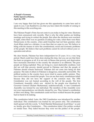 Marching Towards Democracy Copyright © www.bhutto.org 76
A People’s Economy
Public Speech at Bannu,
April 26, 1970
I am very happy that God has given me this opportunity to come here and to
speak to you. I am thankful to you that you have taken the trouble of coming to
this meeting in this scorching sun.
The Pakistan People’s Party has not come to you today to beg for votes. Elections
have been announced only recently. That is why the other parties are holding
meetings and trying to contact the people. But when the elections were nowhere
in sight, when there was no question of asking for votes, when there were Basic
Democracies in the country, when adult franchise had not been granted, when
Ayub Khan ruled as a dictator, it was then that we came to you. We believe in
being with the masses to solve the constitutional, social and economic problems
of the people. We believe that such problems cannot be solved without your co-
operation and advice.
My dear friends, Pakistan has been independent for 23 years. It is a very long
period. Much could have been done during this time, but you can see that there
has been no progress at all. It is not only in Bannu that poverty and deprivation
have increased; elsewhere in the country the situation is no different. The poor
people are being exploited. They are living in a most deplorable condition. God
did not will that poverty should prevail in Pakistan and that the people of
Pakistan should remain backward. Pakistan did not come into being for that
purpose. The state of affairs in Pakistan is dangerous, miserable and terrible. The
political parties in the country have never tried to assess public opinion. They
have never tried to consult the people. You can see that many constitutions failed
because they did not have the support of the common man. The 1956
Constitution was not framed according to the will of the people. The first
Constituent Assembly which was elected by the people was dissolved by
Governor General Ghulam Muhammad, undemocratically. A new Constituent
Assembly was formed by one individual. The members of this Assembly were
not your representatives, not directly elected by you. They formed a constitution
of their own liking. This constitution could not have worked because the people
had no hand in its making.
This constitution failed. Later, the 1962 Constitution was introduced by another
individual. This constitution was framed by one person only. The constitution
itself opened with the words, “I, Field Marshal Muhammad Ayub Khan,” so and
so, hereby give this Constitution ... This constitution failed. Our politics worked
on similar lines. They failed because they were not the politics of the people.
 