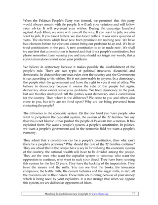 Marching Towards Democracy Copyright © www.bhutto.org 77
When the Pakistan People’s Party was formed, we promised that this party
would always remain with the people. It will ask your opinions and will follow
your advice. It will represent your wishes. During the campaign launched
against Ayub Khan, we were with you all the way. If you went to jails, we also
went to jails. If you faced bullets, we also faced bullets. It was not a question of
votes. The elections which have now been promised are nothing new. We have
had elections before but elections cannot bring our problems to an end. We have
tried constitutions in the past. A new constitution is to be made now. We shall
try our best that a constitution is framed and that it is a people’s constitution, but
please remember, I am warning you and you should not forget my words, that a
constitution alone cannot solve your problems.
We believe in democracy because it makes possible the establishment of the
people’s rule. There are two types of political structures, dictatorial and
democratic. In dictatorship one man rules over the country and the Government
is run according to his wishes. He is not answerable to anyone. In a democracy,
the people elect the government and have the right to vote it out of office. We
believe in democracy because it means the rule of the people but again,
democracy alone cannot solve your problems. We tried democracy in the past,
but our troubles multiplied. All the parties want democracy and a constitution
for the country. Then where is the difference? We come to you and others also
come to you, but why are we fired upon? Why are we being prevented from
contacting the people?
The difference is the economic system. On the one hand you have people who
want to perpetuate the capitalist system, the system of the 22 families. We say
that this is not Islamic. It has pushed the people of Pakistan into a morass. It has
exploited them. We want a people’s system, a people’s constitution. In politics,
we want a people’s government and in the economic field we want a people’s
economy.
They admit that a constitution can be a people’s constitution, then why can’t
there be a people’s economy? Why should the rule of the 22 families continue?
They are afraid that if the people have a say in formulating the economic system
of the country, the national wealth will have to be divided among the people.
They are the ones who want the capitalist system to continue, who want the
oppression to continue, who want to suck your blood. They have been running
this system for the last 23 years. They have the backing of the imperialists. They
have the money and the mills. You can see that the banks, the insurance
companies, the textile mills, the cement factories and the sugar mills, in fact, all
the resources are in their hands. These mills are running because of your money
which is being used by your exploiters. It is not strange that when we oppose
this system, we are dubbed as opponents of Islam.
 