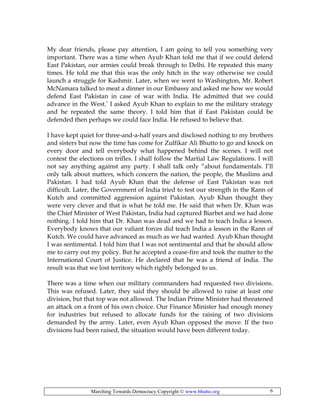 Marching Towards Democracy Copyright © www.bhutto.org 6
My dear friends, please pay attention, I am going to tell you something very
important. There was a time when Ayub Khan told me that if we could defend
East Pakistan, our armies could break through to Delhi. He repeated this many
times. He told me that this was the only hitch in the way otherwise we could
launch a struggle for Kashmir. Later, when we went to Washington, Mr. Robert
McNamara talked to meat a dinner in our Embassy and asked me how we would
defend East Pakistan in case of war with India. He admitted that we could
advance in the West.’ I asked Ayub Khan to explain to me the military strategy
and he repeated the same theory. I told him that if East Pakistan could be
defended then perhaps we could face India. He refused to believe that.
I have kept quiet for three-and-a-half years and disclosed nothing to my brothers
and sisters but now the time has come for Zulfikar Ali Bhutto to go and knock on
every door and tell everybody what happened behind the scenes. I will not
contest the elections on trifles. I shall follow the Martial Law Regulations. I will
not say anything against any party. I shall talk only “about fundamentals. I’ll
only talk about matters, which concern the nation, the people, the Muslims and
Pakistan. I had told Ayub Khan that the defense of East Pakistan was not
difficult. Later, the Government of India tried to test our strength in the Rann of
Kutch and committed aggression against Pakistan. Ayub Khan thought they
were very clever and that is what he told me. He said that when Dr. Khan was
the Chief Minister of West Pakistan, India had captured Biarbet and we had done
nothing. I told him that Dr. Khan was dead and we had to teach India a lesson.
Everybody knows that our valiant forces did teach India a lesson in the Rann of
Kutch. We could have advanced as much as we had wanted. Ayub Khan thought
I was sentimental. I told him that I was not sentimental and that he should allow
me to carry out my policy. But he accepted a cease-fire and took the matter to the
International Court of Justice. He declared that he was a friend of India. The
result was that we lost territory which rightly belonged to us.
There was a time when our military commanders had requested two divisions.
This was refused. Later, they said they should be allowed to raise at least one
division, but that top was not allowed. The Indian Prime Minister had threatened
an attack on a front of his own choice. Our Finance Minister had enough money
for industries but refused to allocate funds for the raising of two divisions
demanded by the army. Later, even Ayub Khan opposed the move. If the two
divisions had been raised, the situation would have been different today.
 