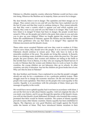 Marching Towards Democracy Copyright © www.bhutto.org 78
Pakistan is a Muslim majority country otherwise Pakistan would not have come
into being. Wherever the Muslims are in majority, Islam can never be in danger.
My dear friends, Islam is not in danger. The capitalists and their stooges are in
danger. They cannot come to you and tell you that they have exploited you for
the last 23 years and that they want to continue doing so. They cannot naturally
say that they want a system which is against you and which exploits you.
Instead, they come to you and tell you that Islam is in danger. May I ask them
how Islam is in danger? If Islam had been in danger, the people would have
sensed it. Who are the people and which is the party that comes to you and asks
you to give up your religion? When we fought against the enemies of Islam
before the establishment of Pakistan, against the Hindus and the British, where
were these gentlemen who say that Islam is in danger? They opposed the
Pakistan movement and the Quaid-i-Azam.
These critics never accepted Pakistan and now they want to weaken it. If they
want to serve Islam, they should serve the people. It is no service to Islam that
Pakistanis should continue to remain poor. They only have to look at the
miserable condition of the poor. The people are living like animals. In Karachi,
there is no drinking water available in many areas where the poor live. The poor
people, the poor farmers, their women and children are toiling in the fields in
this terrible heat. Even in Bannu, it is they who are reaping the kharif harvest. It
is only in Pakistan that the women and children have to work so hard. In other
countries, the young children are not labourers; they go to schools. In other
countries, not only is education free but the children are given books free of cost.
Why can’t this be done in Pakistan?
My dear brothers and friends, I have explained to you that the people’s struggle
should not only be for a constitution or for a particular political system. Their
struggle must be to change the economic structure. On the one hand there are
people who want capitalism. Then there are the people who want equality in this
country. Equality is in accordance with the principles of Islam. Islam gave the
message of equality to the world.
We would have never upheld equality had it not been in accordance with Islam. I
am not the first one to talk about Islamic equality. I did not originate the idea. If
you study your history, and if you go through the speeches of the Quaid-i-Azam,
you will see that Quaid-i-Azam Mahomed Ali Jinnah, who founded this country,
promised that there would be Islamic socialism. The system of Islamic equality
prevails in many other Islamic countries. Islamic equality has been established in
Algeria. The Algerians are very good Muslims and fought against the French
under the banner of Islam. They have introduced Islamic socialism in their
 