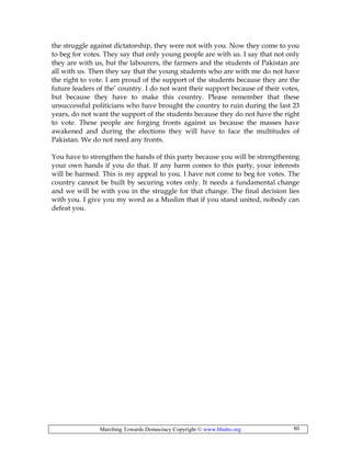 Marching Towards Democracy Copyright © www.bhutto.org 80
the struggle against dictatorship, they were not with you. Now they come to you
to beg for votes. They say that only young people are with us. I say that not only
they are with us, but the labourers, the farmers and the students of Pakistan are
all with us. Then they say that the young students who are with me do not have
the right to vote. I am proud of the support of the students because they are the
future leaders of the’ country. I do not want their support because of their votes,
but because they have to make this country. Please remember that these
unsuccessful politicians who have brought the country to ruin during the last 23
years, do not want the support of the students because they do not have the right
to vote. These people are forging fronts against us because the masses have
awakened and during the elections they will have to face the multitudes of
Pakistan. We do not need any fronts.
You have to strengthen the hands of this party because you will be strengthening
your own hands if you do that. If any harm comes to this party, your interests
will be harmed. This is my appeal to you. I have not come to beg for votes. The
country cannot be built by securing votes only. It needs a fundamental change
and we will be with you in the struggle for that change. The final decision lies
with you. I give you my word as a Muslim that if you stand united, nobody can
defeat you.
 