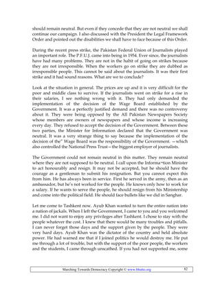 Marching Towards Democracy Copyright © www.bhutto.org 82
should remain neutral. But even if they concede that they are not neutral we shall
continue our campaign. I also discussed with the President the Legal Framework
Order and pointed out the disabilities we shall have to face because of this Order.
During the recent press strike, the Pakistan Federal Union of Journalists played
an important role. The P.F.U.J. came into being in 1954. Ever since, the journalists
have had many problems. They are not in the habit of going on strikes because
they are not irresponsible. When the workers go on strike they are dubbed as
irresponsible people. This cannot be said about the journalists. It was their first
strike and it had sound reasons. What are we to conclude?
Look at the situation in general. The prices are up and it is very difficult for the
poor and middle class to survive. If the journalists went on strike for a rise in
their salaries, I see nothing wrong with it. They had only demanded the
implementation of the decision of the Wage Board established by the
Government. It was a perfectly justified demand and there was no controversy
about it. They were being opposed by the All Pakistan Newspapers Society
whose members are owners of newspapers and whose income is increasing
every day. They refused to accept the decision of the Government. Between these
two parties, the Minister for Information declared that the Government was
neutral. It was a very strange thing to say because the implementation of the
decision of the” Wage Board was the responsibility of the Government. —which
also controlled the National Press Trust—the biggest employer of journalists.
The Government could not remain neutral in this matter. They remain neutral
where they are not supposed to be neutral. I call upon the Informa¬tion Minister
to act honourably and resign. It may not be accepted, but he should have the
courage as a gentleman to submit his resignation. But you cannot expect this
from him. He has always been in service. First he served in the army, then as an
ambassador, but he’s not worked for the people. He knows only how to work for
a salary. If he wants to serve the people, he should resign from his Ministership
and come into the political field. He should face bullets like we did in Sanghar.
Let me come to Tashkent now. Ayub Khan wanted to turn the entire nation into
a nation of jackals. When I left the Government, I came to you and you welcomed
me. I did not want to enjoy any privileges after Tashkent. I chose to stay with the
people whatever the cost. I knew that there would be many troubles and pitfalls.
I can never forget those days and the support given by the people. They were
very hard days. Ayub Khan was the dictator of the country and held absolute
power. He had warned me that if I joined politics he would destroy me. He put
me through a lot of trouble, but with the support of the poor people, the workers
and the students, I came through unscathed. If you had not supported me, some
 