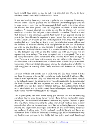 Marching Towards Democracy Copyright © www.bhutto.org 83
harm would have come to me. In fact, you protected me. People in large
numbers turned out to receive me wherever I went.
It was said during those days that my popularity was temporary. It was only
because of the Tashkent question and the memories of war that people came out
in large numbers to receive me. It was expected that I would be forgotten within
six months, but time passed and my supporters increased. I held historic
meetings. A murder attempt was made on my life in Multan. My support
continued even after that and your co-operation did not decline. Then it was said
that because of my campaign against Ayub Khan I was popular among the
people, but I would soon be forgotten. It was expected that within three months
of the Martial Law I would go into the background. Well, they had a surprise
coming their way. Now they say that it is only the students who are with me and
the students do not have the vote. I am very proud of the fact that the students
are with me and that they are my strength. It should not be forgotten that the
students are the future of this country. It is not the students alone who are with
us. The labourers are with us and the farmers are with us, because we are
representing their feelings. This is not my speech, this is your speech. This is not
my voice, this is your voice. Never mind if the students do not have the right to
vote. They are a great force in the country and can influence the situation. We
shall lay down our lives for the cause of the students. We are always with them.
Now many of them are in jail. We cannot tolerate the situation that while thieves
and smugglers are roaming about freely, students and workers are rotting in
jails.
My dear brothers and friends, this is your party and you have formed it. I did
not have big people with me. No capitalist or feudal lord sided with me. They
were all with Ayub Khan. Only you were with me. Ayub Khan had the support
of the police, the army, the government servants, the capitalists, the jagirdars and
the Basic Democrats. He was in power and used the big stick. How was he
defeated? How was this Hitler of Pakistan defeated? You defeated him! I shall
never say that this was my achievement. I was only on your side. I had promised
that I would be with you throughout the struggle.
This is your party. We shall never betray you because that will be betraying
ourselves. I never want to see the day when I have to bow my head in shame
before you. I know that there has been a lot of treachery against Pakistan. A great
deal could have been done during the last 23 years. Much has been done in other
countries but what are the conditions here? We are suffering because of misery,
poverty and deprivation. I have just come from an area where many people do
not easily get drinking water. The lives of such people in Karachi and Bannu are
worse than those of animals. These are harvesting days. I have seen that not only
my brothers are working in the fields, but our sisters and small barefooted
 