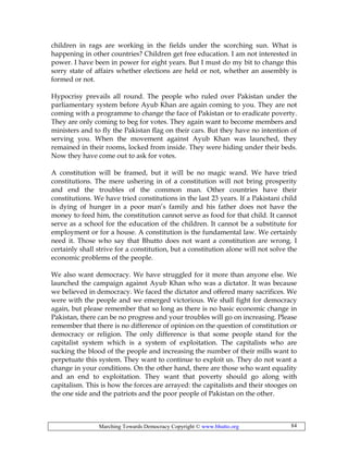 Marching Towards Democracy Copyright © www.bhutto.org 84
children in rags are working in the fields under the scorching sun. What is
happening in other countries? Children get free education. I am not interested in
power. I have been in power for eight years. But I must do my bit to change this
sorry state of affairs whether elections are held or not, whether an assembly is
formed or not.
Hypocrisy prevails all round. The people who ruled over Pakistan under the
parliamentary system before Ayub Khan are again coming to you. They are not
coming with a programme to change the face of Pakistan or to eradicate poverty.
They are only coming to beg for votes. They again want to become members and
ministers and to fly the Pakistan flag on their cars. But they have no intention of
serving you. When the movement against Ayub Khan was launched, they
remained in their rooms, locked from inside. They were hiding under their beds.
Now they have come out to ask for votes.
A constitution will be framed, but it will be no magic wand. We have tried
constitutions. The mere ushering in of a constitution will not bring prosperity
and end the troubles of the common man. Other countries have their
constitutions. We have tried constitutions in the last 23 years. If a Pakistani child
is dying of hunger in a poor man’s family and his father does not have the
money to feed him, the constitution cannot serve as food for that child. It cannot
serve as a school for the education of the children. It cannot be a substitute for
employment or for a house. A constitution is the fundamental law. We certainly
need it. Those who say that Bhutto does not want a constitution are wrong. I
certainly shall strive for a constitution, but a constitution alone will not solve the
economic problems of the people.
We also want democracy. We have struggled for it more than anyone else. We
launched the campaign against Ayub Khan who was a dictator. It was because
we believed in democracy. We faced the dictator and offered many sacrifices. We
were with the people and we emerged victorious. We shall fight for democracy
again, but please remember that so long as there is no basic economic change in
Pakistan, there can be no progress and your troubles will go on increasing. Please
remember that there is no difference of opinion on the question of constitution or
democracy or religion. The only difference is that some people stand for the
capitalist system which is a system of exploitation. The capitalists who are
sucking the blood of the people and increasing the number of their mills want to
perpetuate this system. They want to continue to exploit us. They do not want a
change in your conditions. On the other hand, there are those who want equality
and an end to exploitation. They want that poverty should go along with
capitalism. This is how the forces are arrayed: the capitalists and their stooges on
the one side and the patriots and the poor people of Pakistan on the other.
 